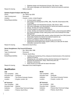 • Database design and development (Access, SQL Server, VBA)
• SQL query languages, pull reports/data for internal and external customers
Reason for leaving : Better prospects
Systems Support Analyst, Utell (Pty) Ltd.
Period : Jan 1999 to Apr 2003
Type of employment : Permanent
Location : Croydon, London, United Kingdom
Duties/Responsibilities : • In house system support
• Web design and development (HTML, XML, Flash MX, Dreamweaver MX,
Front Page)
• Database design and development (Access, SQL Server, VBA)
• SQL query languages, pull reports/data for internal and external customers
• Design, develop and maintain databases
• First line support to users of these databases
• Create, develop and implement Automation scripts, using Compuware QARun
• Run these automation scripts, taking away some of the workload from Data
Management
• Write, create and develop SQL queries, pulling information from CRS (Central
Reservation System) for internal and external customer use
• First line IT support to Data Management
• Dealing with hoteliers queries on the phone, by email and fax
• Keeping the Central Reservation System (CRS) up to date with the latest
information received from clients
Reason for leaving : Returned to South Africa
Senior Draughtsman, City Council Of Pretoria
Period : Nov 1993 to Mar 1998
Type of employment : Permanent
Location : Pretoria, South Africa
Duties/Responsibilities : • Updating and maintaining of the underground electrical plans of the electrical
network of Pretoria
• Designing new, and updating existing electrical drawings and diagrams of
elements like transformers, relays, street lamp plans etc.
• Database maintenance
• Keep records up to date with the latest information
Reason for leaving : Relocated to the United Kingdom
Qualification
CIW
Year completed : 2003
Education level : Certificate
Institution : Top Choice Computer Careers
Location : Croydon, London, UK
MCSD
Year completed : 2003
Education level : Certificate
Institution : Top Choice Computer Careers
Location : Croydon, London, UK
N4 Technical
Year completed : 1993
Education level : Diploma
Institution : Pretoria West Technical College
Location : Pretoria, South Africa
N5 Technical
Year completed : 1993
Education level : Diploma
Institution : Pretoria West Technical College
Location : Pretoria, South Africa
	
 
	
  	
 
 