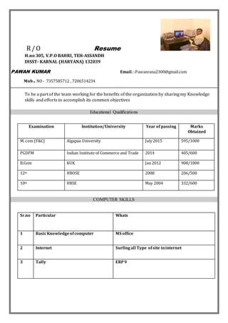 R/O Resume
H.no 305, V.P.O BAHRI, TEH-ASSANDH
DISST- KARNAL (HARYANA) 132039
PAWAN KUMAR Email.:-Pawanrana2300@gmail.com
Mob. NO- 7357585712 , 7206514234
To be a part of the team working for the benefits of the organization by sharing my Knowledge
skills and efforts to accomplish its common objectives
Educational Qualifications
Examination Institution/University Year of passing Marks
Obtained
M. com (F&C) Algapaa University July 2015 595/1000
PGDFM Indian Institute of Commerce and Trade 2014 405/600
B.Com KUK Jan 2012 908/1800
12th HBOSE 2008 206/500
10th HBSE May 2004 332/600
COMPUTER SKILLS
Sr.no Particular Whats
1 BasicKnowledgeofcomputer MS office
2 Internet Surfingall Type ofsite ininternet
3 Tally ERP9
 