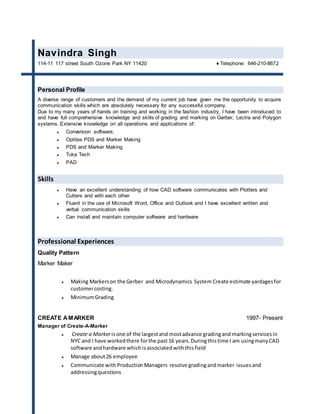 Navindra Singh
114-11 117 street South Ozone Park NY 11420 ♦ Telephone: 646-210-8672
Personal Profile
A diverse range of customers and the demand of my current job have given me the opportunity to acquire
communication skills which are absolutely necessary for any successful company.
Due to my many years of hands on training and working in the fashion industry, I have been introduced to
and have full comprehensive knowledge and skills of grading and marking on Gerber, Lectra and Polygon
systems. Extensive knowledge on all operations and applications of:
 Conversion software,
 Optitex PDS and Marker Making
 PDS and Marker Making
 Tuka Tech
 PAD
Skills
 Have an excellent understanding of how CAD software communicates with Plotters and
Cutters and with each other
 Fluent in the use of Microsoft Word, Office and Outlook and I have excellent written and
verbal communication skills
 Can install and maintain computer software and hardware
Professional Experiences
Quality Pattern
Marker Maker
 Making Markerson the Gerber and Microdynamics System Create estimate yardagesfor
customercosting.
 MinimumGrading
CREATE AMARKER 1997- Present
Manager of Create-A-Marker
 Create a Markerisone of the largestand mostadvance gradingand markingservicesin
NYC and I have workedthere forthe past16 years.Duringthistime I am usingmanyCAD
software andhardware which isassociated withthisfield
 Manage about26 employee
 Communicate with ProductionManagers resolve gradingandmarker issuesand
addressingquestions
 