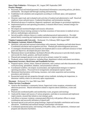 Knox Clinic Pediatrics - Wilmington, NC, August 2007-September 2009 
Practice Manager 
 Recruited, hired and trained personnel; disseminated information concerning policies, job duties, 
and benefits. Developed staff through coaching and mentoring. 
 Established work schedules and assignments according to workload, space, and equipment 
availability. 
 Directed, supervised, and evaluated work activities of medical and administrative staff. Resolved 
employee issues and grievances. Conducted disciplinary and termination meetings. 
 Monitored advances in medicine, diagnostic equipment, and changes to government regulations. 
 Implemented policies and operating procedures; evaluated effectiveness; initiated changes for 
improvement. 
 Developed and monitored budgets and resource allocations. 
 Organized in-house training seminars to facilitate awareness of innovations in medical service-delivery 
methodologies and protocols. 
 Served as public relations liaison to vendors and pharmaceutical representatives. Provided 
patient/family counseling and implemented measures to improve patient satisfaction and care. 
Virginia Commonwealth University – Richmond, VA, February 2005-August 2007 
Development Assistant, School of Pharmacy 
 Identified, cultivated and nurtured relationships with corporate, foundation and individual donors. 
Coordinated solicitation and recognition activities. Planned gift acknowledgement processes. 
 Co-managed a broad-based and systematic development plan to secure sufficient resources to fund 
goals and objectives; developed and grew donor base. 
 Maintained donor record database; facilitated efficient office processes to provide timely reports 
and records for clients, grantors, and board members. 
 Planned and managed special events and served as primary contact for vendors. 
 Produced various media initiatives, including blogs, department website and alumni newsletters. 
Department Secretary, Real Estate and Foundation Services 
 Prepared reports, memos, letters, financial statements, sales contracts and other documents utilizing 
word processing, spreadsheet, database, and presentation software. 
 Coordinated workflow; developed, recommended, and implemented strategies to improve 
operating procedures. Processed travel arrangements and prepared expense reports. 
 Maintained familiarization with leasing, insurance, real estate acquisition and accounting 
procedures and initiatives. 
 Researched rental and sale properties through various methods, including site inspections, to 
determine viability relative to university space requirements. 
Maymont – Richmond, VA, June 2001-June 2003 
Visitor Services Coordinator 
 Acted as the foundation’s community liaison. Supervised visitor reception, orientation and 
admission processes. Shared information related to inquiries about exhibitions, events and 
programs. 
 Planned and coordinated public and membership events, programs and meetings. 
 Analyzed the impact and success of various programs; used data to recommend and implement 
improvements; ensured that initiatives met strategic goals. 
 Led efforts to increase visitation; communicated effectively with partner offices to ensure 
coordination and successful utilization of shared staff. 
 Increased special event and tour group bookings. Improved charitable contribution and revenue 
allocations. Established and nurtured strategic relationships with donors. 
 Coordinated operational policy and training with public safety, retail operations, volunteers and 
program and education facilitators. 
 