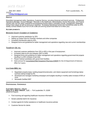 J.Kilby Resume
954- 801- 8665 Fort Lauderdale, FL
33334
T.Kilby1022@gmail.com
PROFILE
Diversified management skills, Operations, Customer Service, recruiting divisional and branch services. Professional
Operations Manager, Account Manager / Recruiter in the Healthcare, Administrative, Human Recourses, and Finance
industry with over ten years’ experience encompassing diverse areas in strengths include, management, leadership,
being a team player as well as work as an individual. Increasing Operational control and membership sales by 30%,
weekly contract billable hours from $1,6k to $9k and winning Government Bids for 6 million plus
ACCOMPLISHMENTS
BBROWARDROWARD CCOUNTYOUNTY CCHAMBERHAMBER OFOF CCOMMERCEOMMERCE
 Improved customer satisfaction by 35%
 Setting up Career Fairs for Chamber members and other companies
 Increased membership sales by 40%.
 Designed forms and guidelines for better management and operations regarding new and current memberships
TTEAMEAMSSTAFFTAFF GS, IGS, INCNC.
 Improved customer satisfaction from 35% to 90% in first year of employment.
 Increased sales by 6m plus between 2007 to 2009.
 Designed forms and guidelines for better management and operations regarding government bid projects
resulting in a 25% increase of won bids.
 Placed medical candidates with government facilities.
 Held contract for Consolidated Mail Outpatient Pharmacy (CMOP) for the US Department of Veterans
Affair for 5 years.
LLOGOG CCABINABIN BBQ, IBBQ, INCNC.
 Negotiated property lease, building blueprint/construction, and interior equipment and furnishings below
business startup budget by 6%.
 Developed and managed marketing campaigns and budgets resulting in monthly sales increase of 50% or
more.
 Servesafe Certified 2007
PROFESSIONAL EXPERIENCE
CUSTOMER SERVICE / SALES
HEALTH E MED GROUP, LLC. - Fort Lauderdale, FL 33309
(05/2016-Present)
 Font incoming call regarding healthcare insurance information
 Screen potential client’s for insurance
 Contact agents for further assistance on healthcare insurance policies
 Customer Service for clients
JAKE KILBYJAKE KILBY
 
