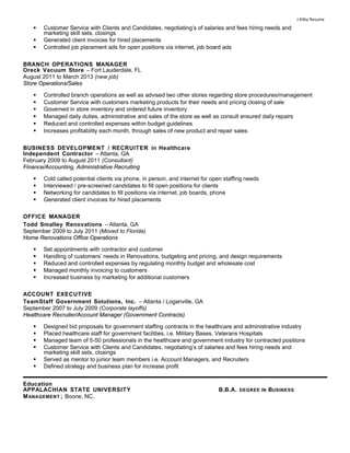 J.Kilby Resume
 Customer Service with Clients and Candidates, negotiating’s of salaries and fees hiring needs and
marketing skill sets, closings
 Generated client invoices for hired placements
 Controlled job placement ads for open positions via internet, job board ads
BRANCH OPERATIONS MANAGER
Oreck Vacuum Store – Fort Lauderdale, FL
August 2011 to March 2013 (new job)
Store Operations/SalesStore Operations/Sales
 Controlled branch operations as well as advised two other stores regarding store procedures/management
 Customer Service with customers marketing products for their needs and pricing closing of sale
 Governed in store inventory and ordered future inventory
 Managed daily duties, administrative and sales of the store as well as consult ensured daily repairs
 Reduced and controlled expenses within budget guidelines
 Increases profitability each month, through sales of new product and repair sales
BUSINESS DEVELOPMENT / RECRUITER in Healthcare
Independent Contractor – Atlanta, GA
February 2009 to August 2011 (Consultant)
Finance/Accounting, Administrative RecruitingFinance/Accounting, Administrative Recruiting
 Cold called potential clients via phone, in person, and internet for open staffing needs
 Interviewed / pre-screened candidates to fill open positions for clients
 Networking for candidates to fill positions via internet, job boards, phone
 Generated client invoices for hired placements
OFFICE MANAGER
Todd Smalley Renovations – Atlanta, GA
September 2009 to July 2011 (Moved to Florida)
Home Renovations Office OperationsHome Renovations Office Operations
 Set appointments with contractor and customer
 Handling of customers’ needs in Renovations, budgeting and pricing, and design requirements
 Reduced and controlled expenses by regulating monthly budget and wholesale cost
 Managed monthly invoicing to customers
 Increased business by marketing for additional customers
ACCOUNT EXECUTIVE
TeamStaff Government Solutions, Inc. – Atlanta / Loganville, GA
September 2007 to July 2009 (Corporate layoffs)
Healthcare Recruiter/Account Manager (Government Contracts)Healthcare Recruiter/Account Manager (Government Contracts)
 Designed bid proposals for government staffing contracts in the healthcare and administrative industry
 Placed healthcare staff for government facilities, i.e. Military Bases, Veterans Hospitals
 Managed team of 5-50 professionals in the healthcare and government industry for contracted positions
 Customer Service with Clients and Candidates, negotiating’s of salaries and fees hiring needs and
marketing skill sets, closings
 Served as mentor to junior team members i.e. Account Managers, and Recruiters
 Defined strategy and business plan for increase profit
Education
APPALACHIAN STATE UNIVERSITY B.B.A. DEGREE IN BUSINESS
MANAGEMENT ; Boone, NC,
 