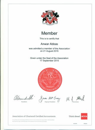 Member
This is to certify that
Anwar Abbas
was admitted a member of the Association
on 21 August 2015
Given under the Seal of the Association
17 September 2015
.~~ j1£e e .
CY Deputy President 0-
Think Ahead II
1827839 1084236
President
Association of Chartered Certified Accountants
Th-s certificate remains the property of ACCA and must not in any circumstances be copied, altered or otherwise defaced.
ACCA retains the right to demand the return of this certificate at any time and without giving reason.
 
