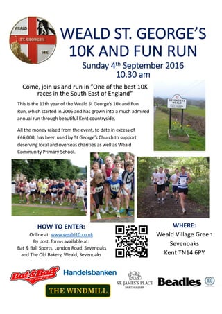 WEALD	ST.	GEORGE’S	
10K	AND	FUN	RUN
Come,	join	us	and	run	in	”One	of	the	best	10K	
races	in	the	South	East	of	England”	
This	is	the	11th	year	of	the	Weald	St	George’s	10k	and	Fun	
Run, which	started	in	2006	and	has	grown	into	a	much	admired	
annual	run	through	beautiful	Kent	countryside.	
All	the	money	raised	from	the	event,	to	date	in	excess	of	
£46,000, has	been	used	by	St	George’s	Church	to	support	
deserving	local	and	overseas	charities	as	well	as	Weald	
Community	Primary	School.
Sunday	4th September	2016
10.30	am	
WHERE:
Weald	Village	Green
Sevenoaks
Kent	TN14	6PY
HOW	TO	ENTER:
Online	at:	www.weald10.co.uk
By	post,	forms	available	at:
Bat	&	Ball	Sports,	London	Road,	Sevenoaks	
and	The	Old	Bakery,	Weald,	Sevenoaks
THE WINDMILL
 