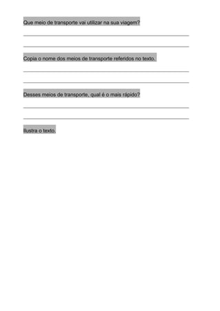 Que meio de transporte vai utilizar na sua viagem?
________________________________________________________________
________________________________________________________________
Copia o nome dos meios de transporte referidos no texto.
________________________________________________________________
________________________________________________________________
Desses meios de transporte, qual é o mais rápido?
________________________________________________________________
________________________________________________________________
Ilustra o texto.
 