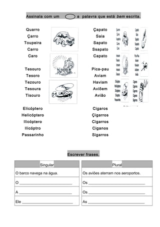 Assinala com um a palavra que está bem escrita.
Quarro
Çarro
Toupeira
Carro
Caro
Çapato
Saia
Sapato
Ssapato
Capato
Tesouro
Tesoro
Tezouro
Tesoura
Tisouro
Pica-pau
Aviam
Haviam
Aviõem
Avião
Elicóptero
Helicóptero
Ilicóptero
Ilicóptro
Passarinho
Cigaros
Çigarros
Cigarros
Ciganos
Sigarros
Escrever frases.
Singular Plural
O barco navega na água. Os aviões aterram nos aeroportos.
O ____________________________ Os ______________________________
A ____________________________ Os ______________________________
Ele ___________________________ As ______________________________
 