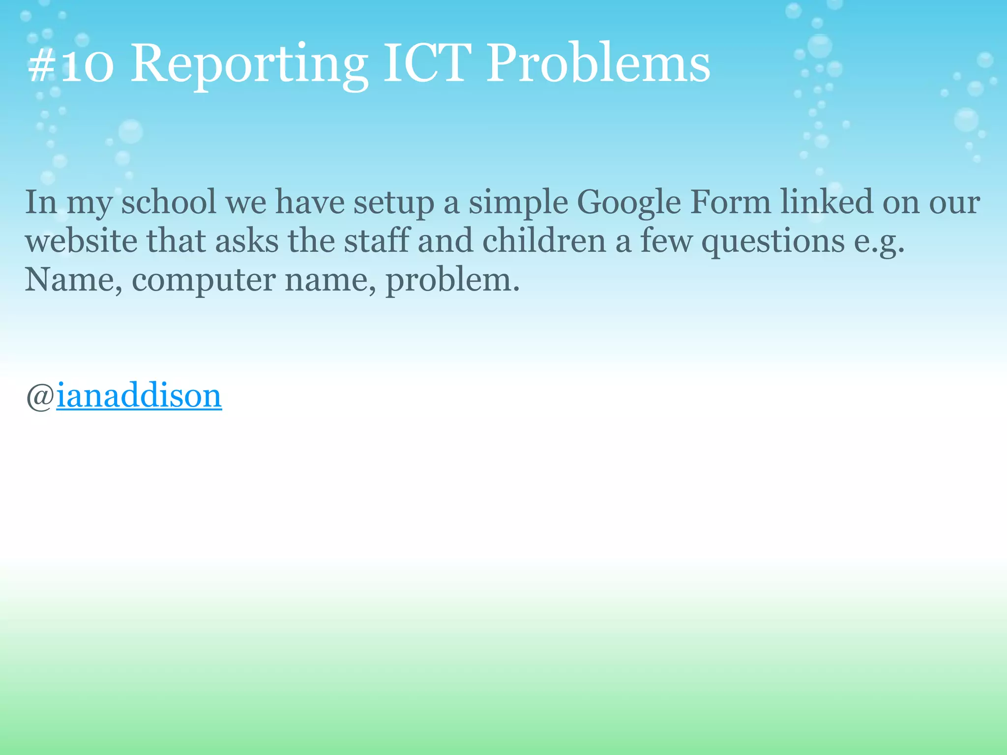 #10 Reporting ICT Problems

In my school we have setup a simple Google Form linked on our
website that asks the staff and children a few questions e.g.
Name, computer name, problem.


@ianaddison
 