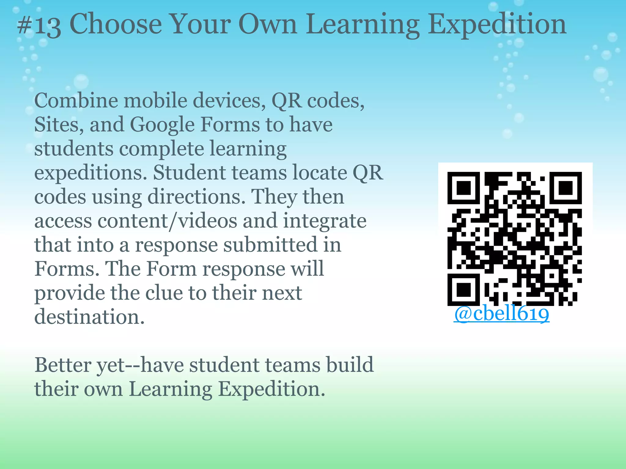 #13 Choose Your Own Learning Expedition

 Combine mobile devices, QR codes,
 Sites, and Google Forms to have
 students complete learning
 expeditions. Student teams locate QR
 codes using directions. They then
 access content/videos and integrate
 that into a response submitted in
 Forms. The Form response will
 provide the clue to their next
 destination.                           @cbell619

 Better yet--have student teams build
 their own Learning Expedition.
 