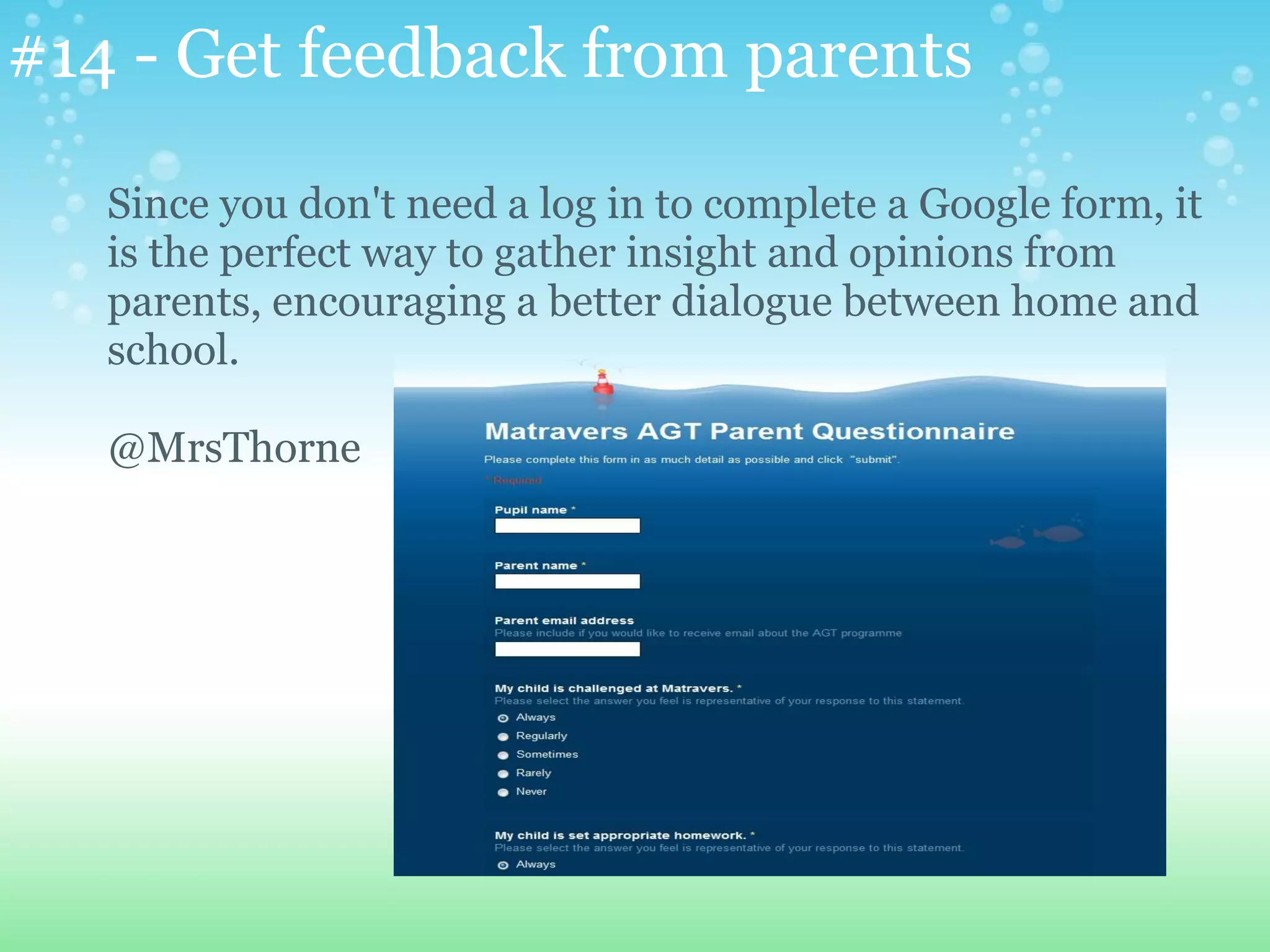 #14 - Get feedback from parents

   Since you don't need a log in to complete a Google form, it
   is the perfect way to gather insight and opinions from
   parents, encouraging a better dialogue between home and
   school.

   @MrsThorne
 