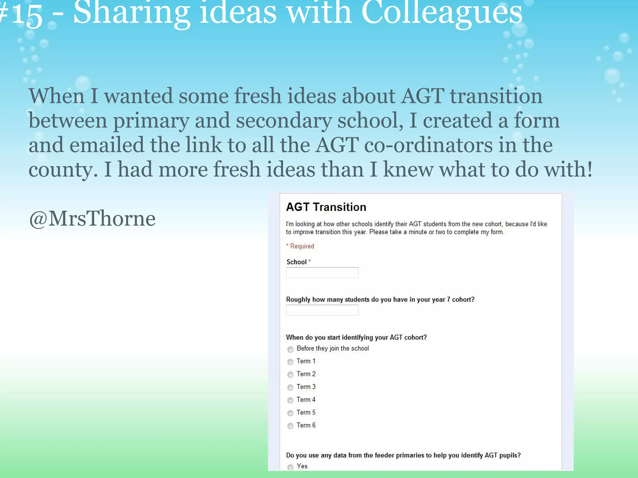 #15 - Sharing ideas with Colleagues

  When I wanted some fresh ideas about AGT transition
  between primary and secondary school, I created a form
  and emailed the link to all the AGT co-ordinators in the
  county. I had more fresh ideas than I knew what to do with!

  @MrsThorne
 