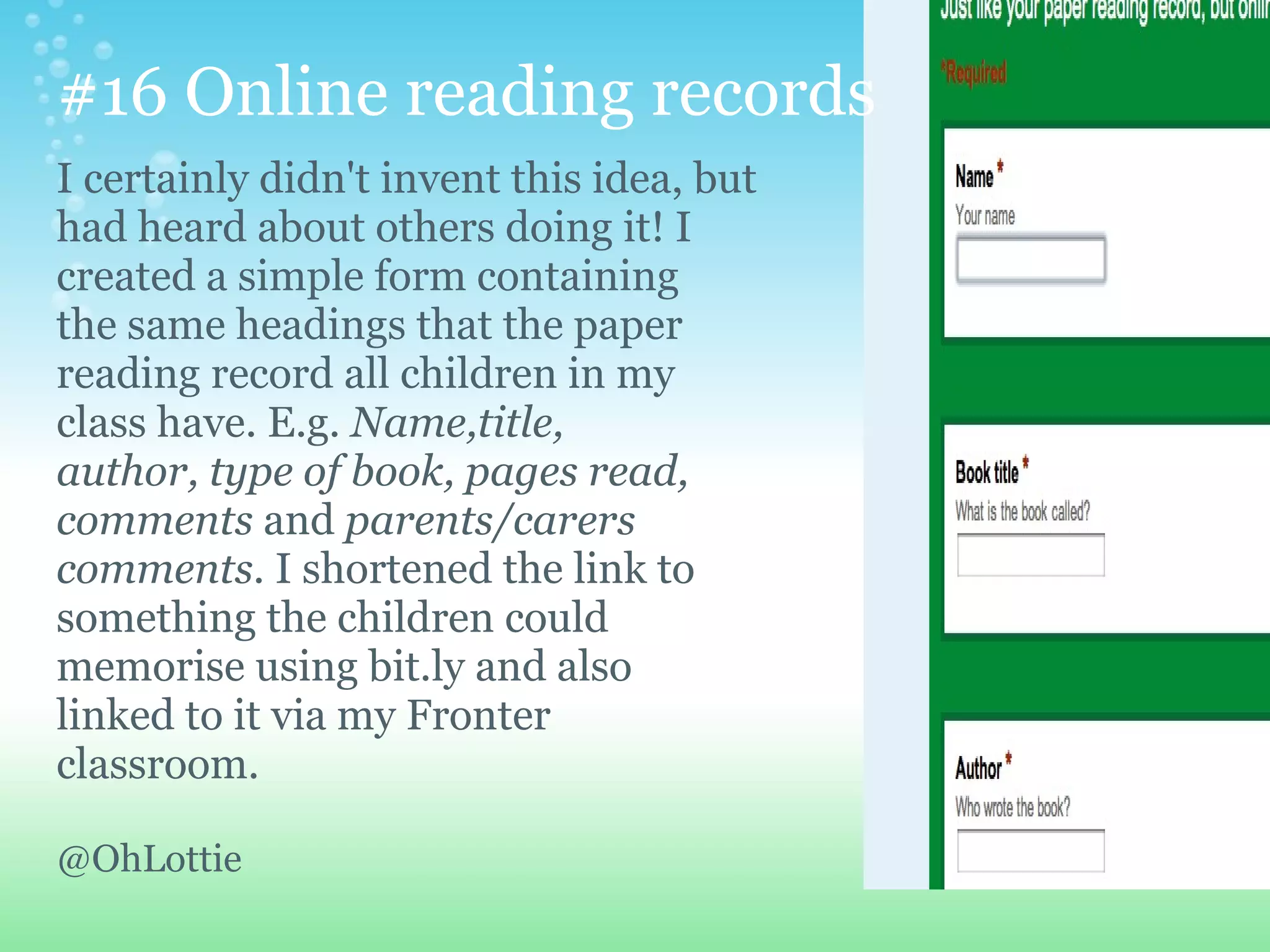 #16 Online reading records
I certainly didn't invent this idea, but
had heard about others doing it! I
created a simple form containing
the same headings that the paper
reading record all children in my
class have. E.g. Name,title,
author, type of book, pages read,
comments and parents/carers
comments. I shortened the link to
something the children could
memorise using bit.ly and also
linked to it via my Fronter
classroom.

@OhLottie
 