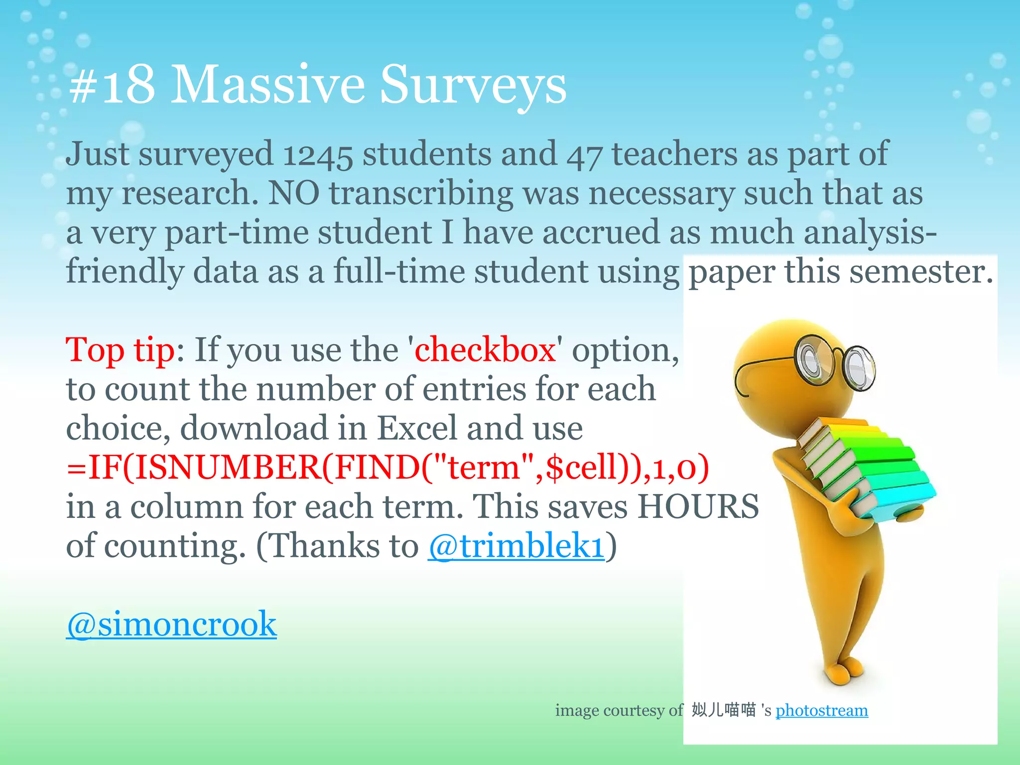 #18 Massive Surveys
Just surveyed 1245 students and 47 teachers as part of
my research. NO transcribing was necessary such that as
a very part-time student I have accrued as much analysis-
friendly data as a full-time student using paper this semester.

Top tip: If you use the 'checkbox' option,
to count the number of entries for each
choice, download in Excel and use
=IF(ISNUMBER(FIND("term",$cell)),1,0)
in a column for each term. This saves HOURS
of counting. (Thanks to @trimblek1)

@simoncrook

                                 image courtesy of 姒儿喵喵 's photostream
 