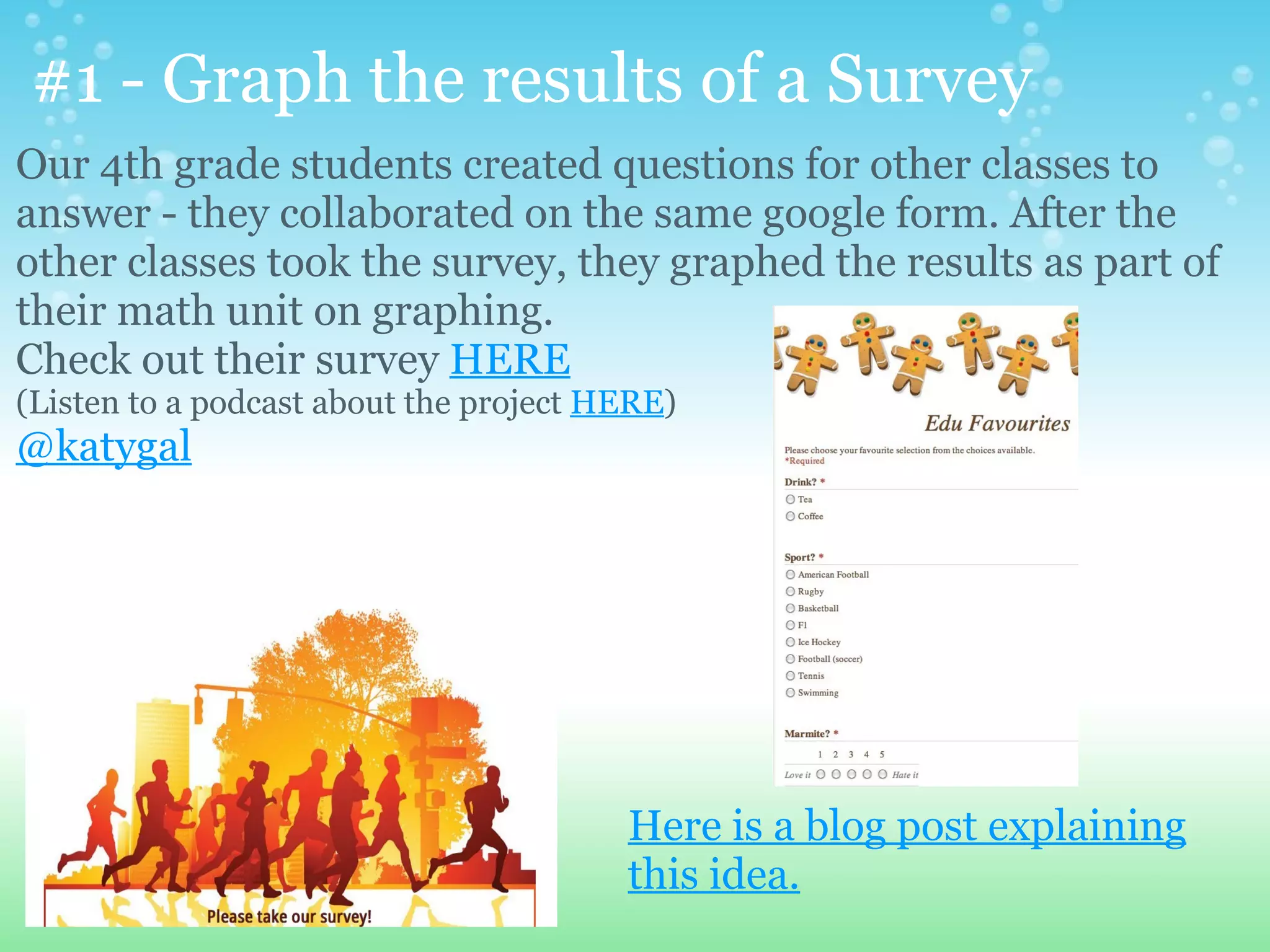 #1 - Graph the results of a Survey
Our 4th grade students created questions for other classes to
answer - they collaborated on the same google form. After the
other classes took the survey, they graphed the results as part of
their math unit on graphing.
Check out their survey HERE
(Listen to a podcast about the project HERE)
@katygal




                                        Here is a blog post explaining
                                        this idea.
 