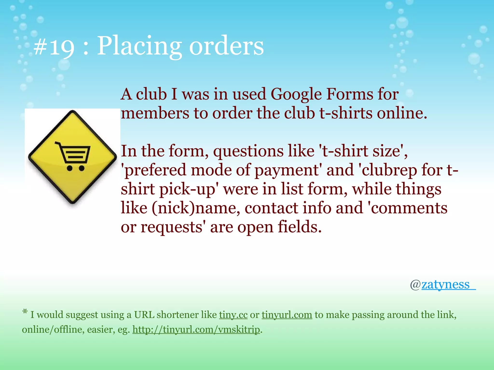 #19 : Placing orders
                       A club I was in used Google Forms for
                       members to order the club t-shirts online.

                       In the form, questions like 't-shirt size',
                       'prefered mode of payment' and 'clubrep for t-
                       shirt pick-up' were in list form, while things
                       like (nick)name, contact info and 'comments
                       or requests' are open fields.


                                                                                         @zatyness

* I would suggest using a URL shortener like tiny.cc or tinyurl.com to make passing around the link,
online/offline, easier, eg. http://tinyurl.com/vmskitrip.
 