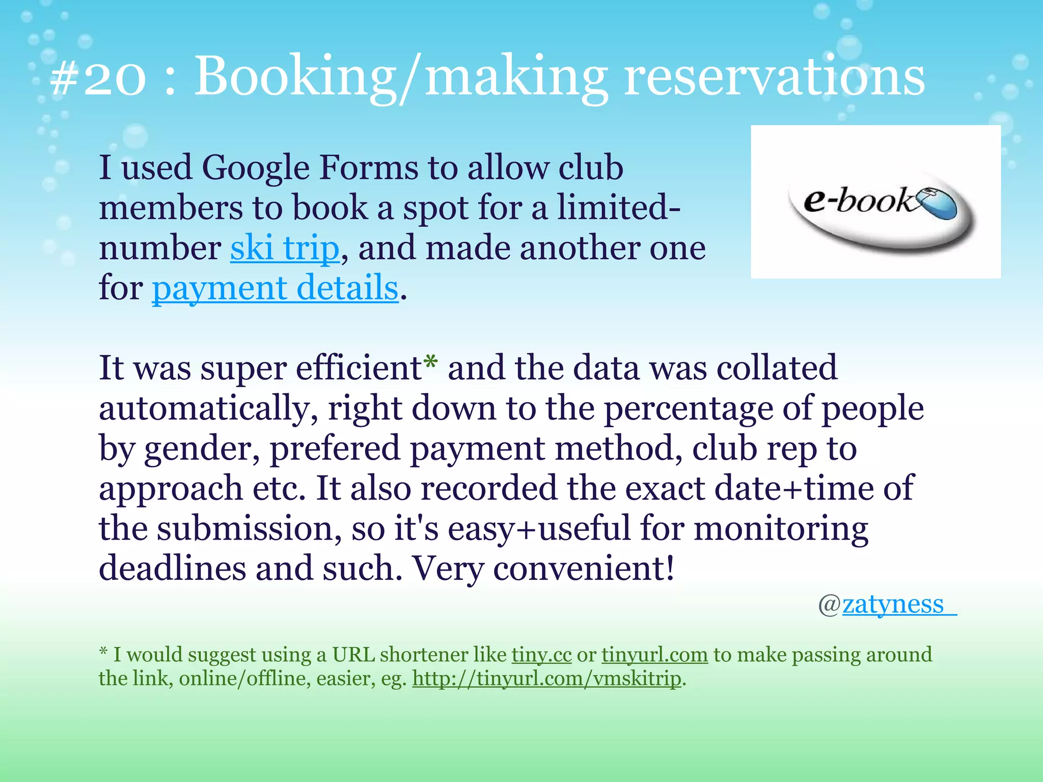 #20 : Booking/making reservations
 I used Google Forms to allow club
 members to book a spot for a limited-
 number ski trip, and made another one
 for payment details.

 It was super efficient* and the data was collated
 automatically, right down to the percentage of people
 by gender, prefered payment method, club rep to
 approach etc. It also recorded the exact date+time of
 the submission, so it's easy+useful for monitoring
 deadlines and such. Very convenient!
                                                                              @zatyness
 * I would suggest using a URL shortener like tiny.cc or tinyurl.com to make passing around
 the link, online/offline, easier, eg. http://tinyurl.com/vmskitrip.
 