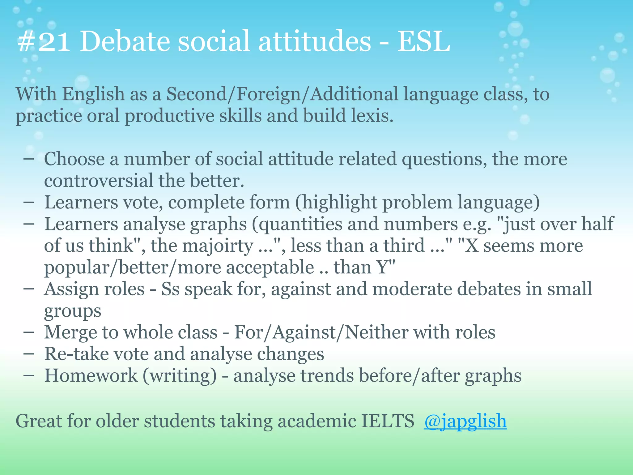 #21 Debate social attitudes - ESL
With English as a Second/Foreign/Additional language class, to
practice oral productive skills and build lexis.

– Choose a number of social attitude related questions, the more
  controversial the better.
– Learners vote, complete form (highlight problem language)
– Learners analyse graphs (quantities and numbers e.g. "just over half
  of us think", the majoirty ...", less than a third ..." "X seems more
  popular/better/more acceptable .. than Y"
– Assign roles - Ss speak for, against and moderate debates in small
  groups
– Merge to whole class - For/Against/Neither with roles
– Re-take vote and analyse changes
– Homework (writing) - analyse trends before/after graphs

Great for older students taking academic IELTS @japglish
 