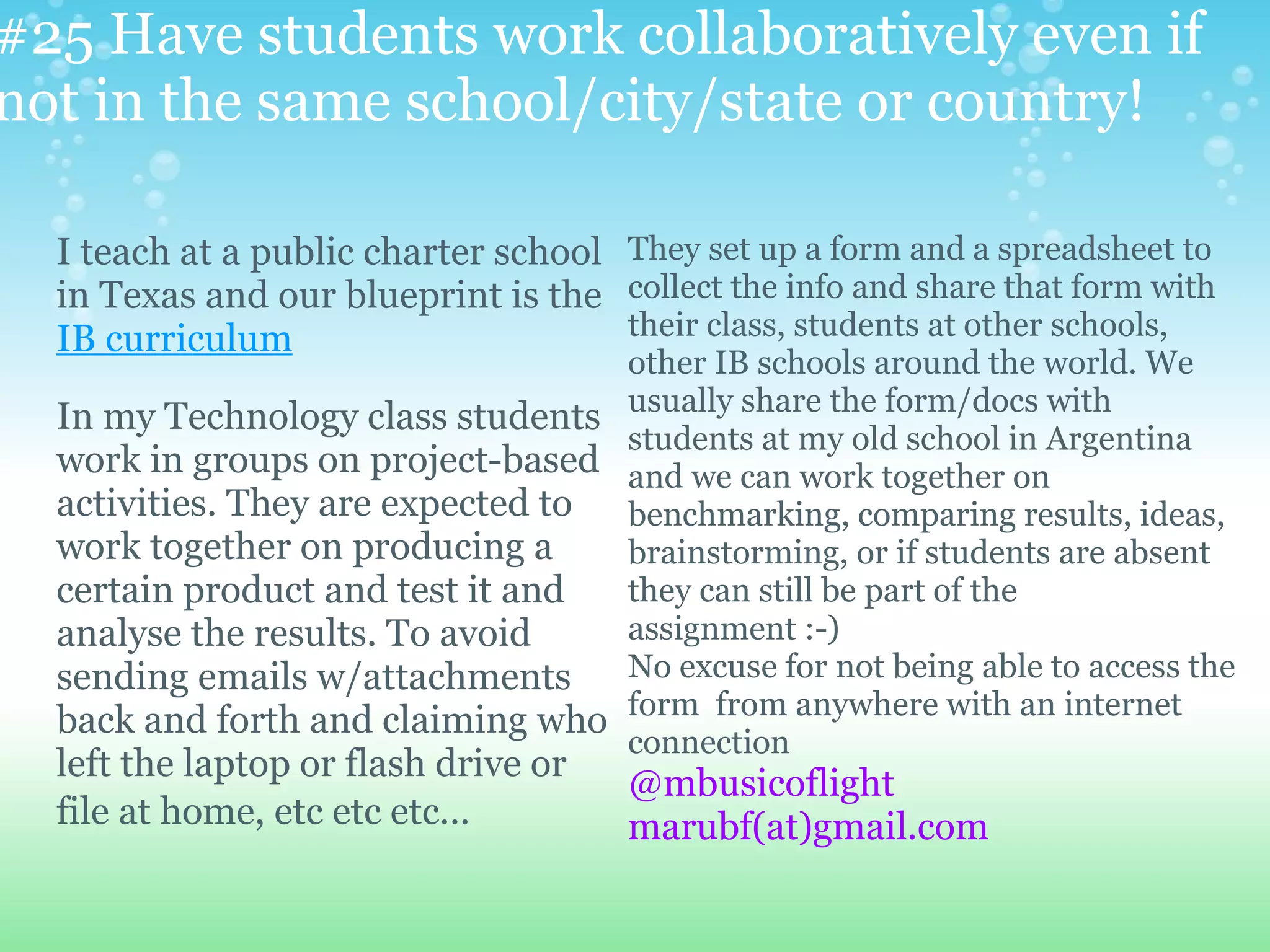 #25 Have students work collaboratively even if
not in the same school/city/state or country!

  I teach at a public charter school They set up a form and a spreadsheet to
  in Texas and our blueprint is the collect the info and share that form with
  IB curriculum                      their class, students at other schools,
                                   other IB schools around the world. We
  In my Technology class students usually share the form/docs with
                                   students at my old school in Argentina
  work in groups on project-based and we can work together on
  activities. They are expected to benchmarking, comparing results, ideas,
  work together on producing a     brainstorming, or if students are absent
  certain product and test it and  they can still be part of the
  analyse the results. To avoid    assignment :-)
  sending emails w/attachments No excuse for not being able to access the
  back and forth and claiming who form from anywhere with an internet
                                   connection
  left the laptop or flash drive or
                                      @mbusicoflight
  file at home, etc etc etc...        marubf(at)gmail.com
 