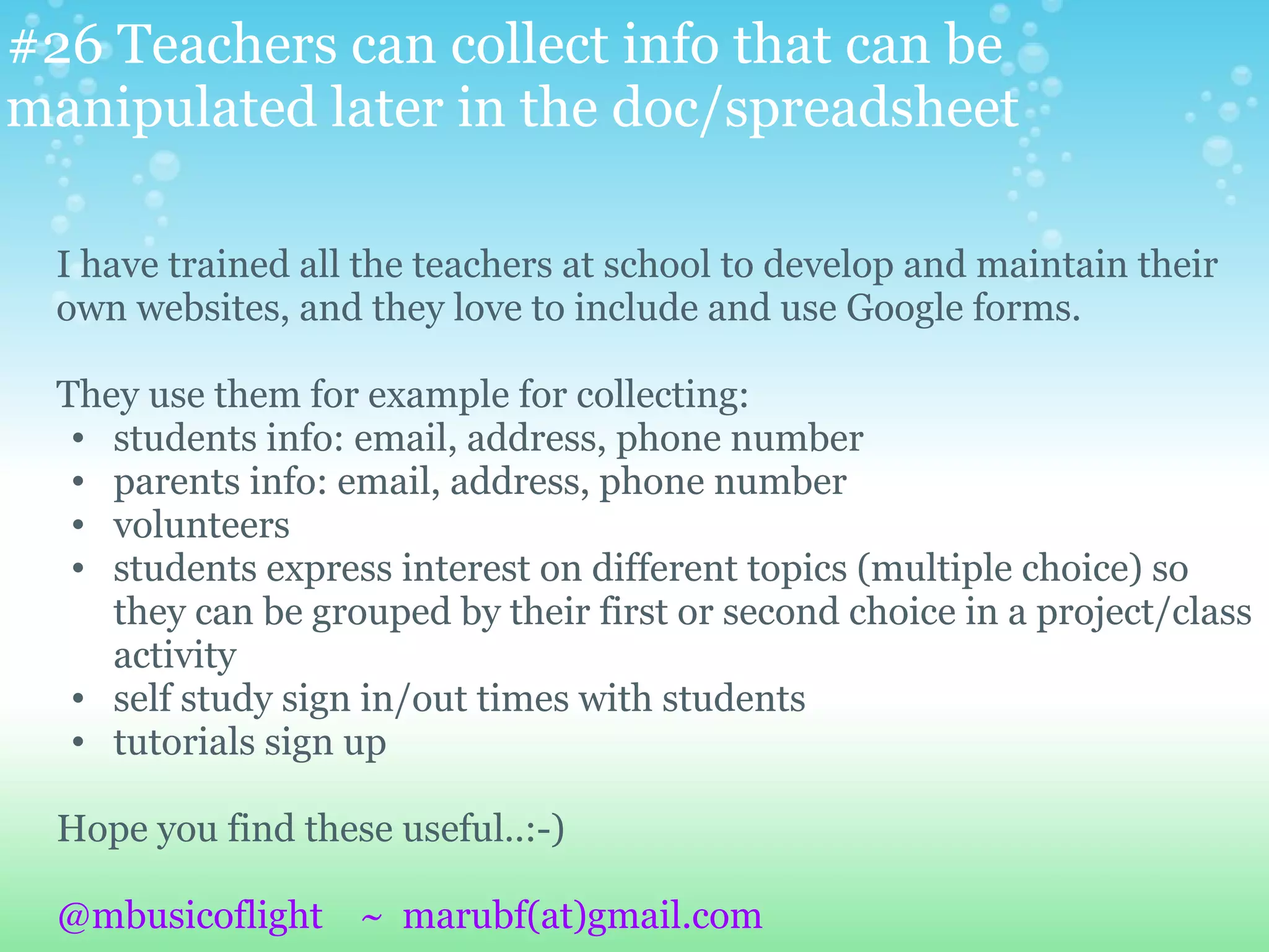 #26 Teachers can collect info that can be
manipulated later in the doc/spreadsheet

  I have trained all the teachers at school to develop and maintain their
  own websites, and they love to include and use Google forms.

  They use them for example for collecting:
   • students info: email, address, phone number
   • parents info: email, address, phone number
   • volunteers
   • students express interest on different topics (multiple choice) so
     they can be grouped by their first or second choice in a project/class
     activity
   • self study sign in/out times with students
   • tutorials sign up

  Hope you find these useful..:-)

  @mbusicoflight ~ marubf(at)gmail.com
 