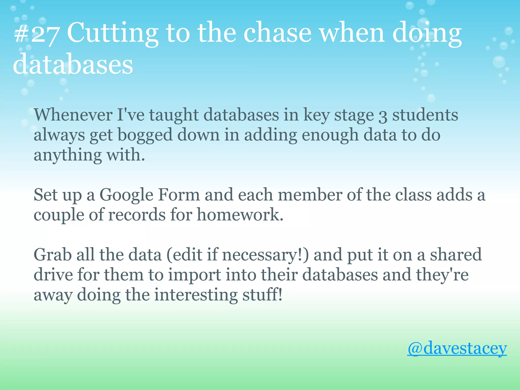 #27 Cutting to the chase when doing
databases
 Whenever I've taught databases in key stage 3 students
 always get bogged down in adding enough data to do
 anything with.

 Set up a Google Form and each member of the class adds a
 couple of records for homework.

 Grab all the data (edit if necessary!) and put it on a shared
 drive for them to import into their databases and they're
 away doing the interesting stuff!


                                                   @davestacey
 