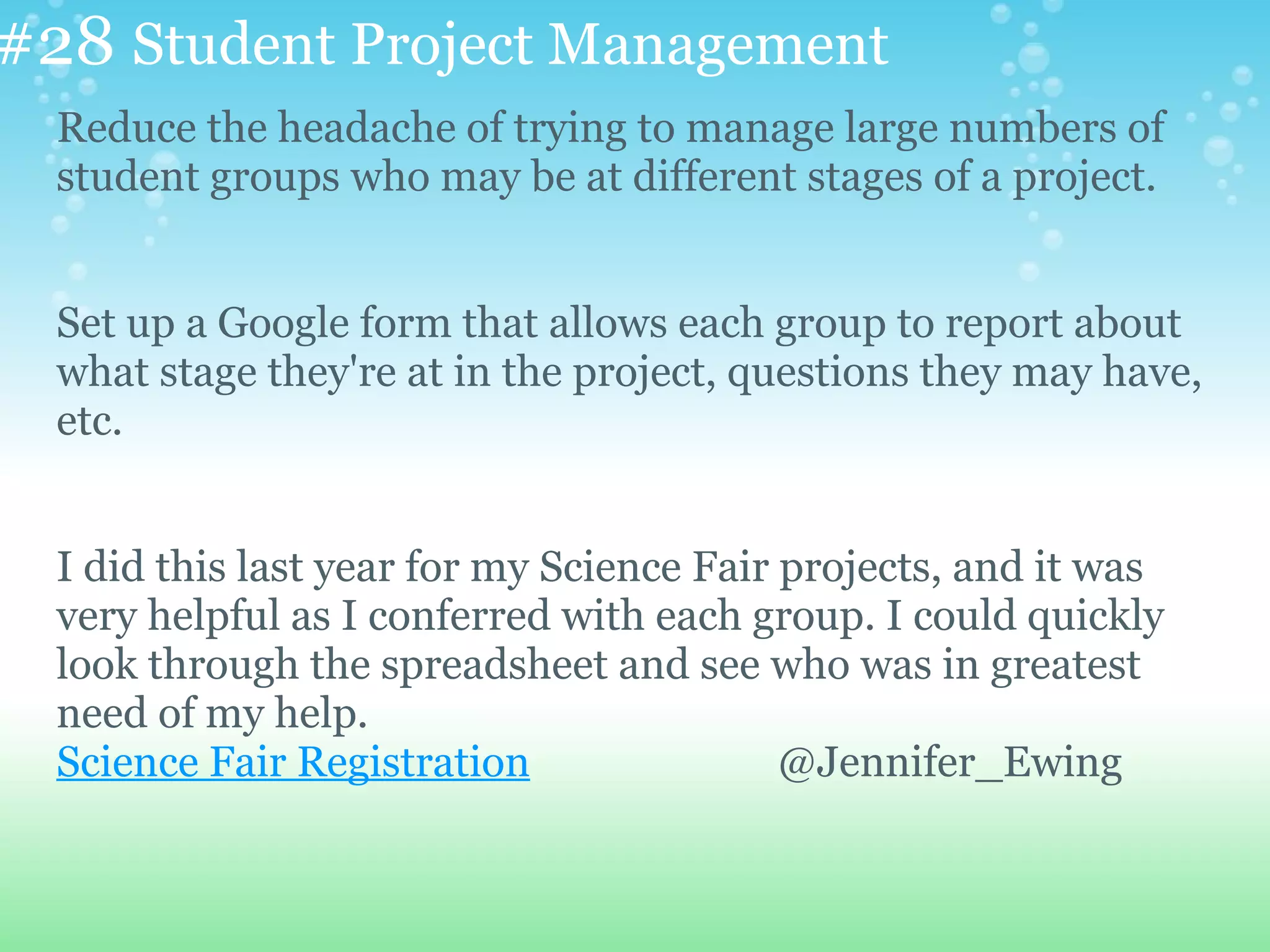 #28 Student Project Management
  Reduce the headache of trying to manage large numbers of
  student groups who may be at different stages of a project.


  Set up a Google form that allows each group to report about
  what stage they're at in the project, questions they may have,
  etc.


  I did this last year for my Science Fair projects, and it was
  very helpful as I conferred with each group. I could quickly
  look through the spreadsheet and see who was in greatest
  need of my help.
  Science Fair Registration                @Jennifer_Ewing
 
