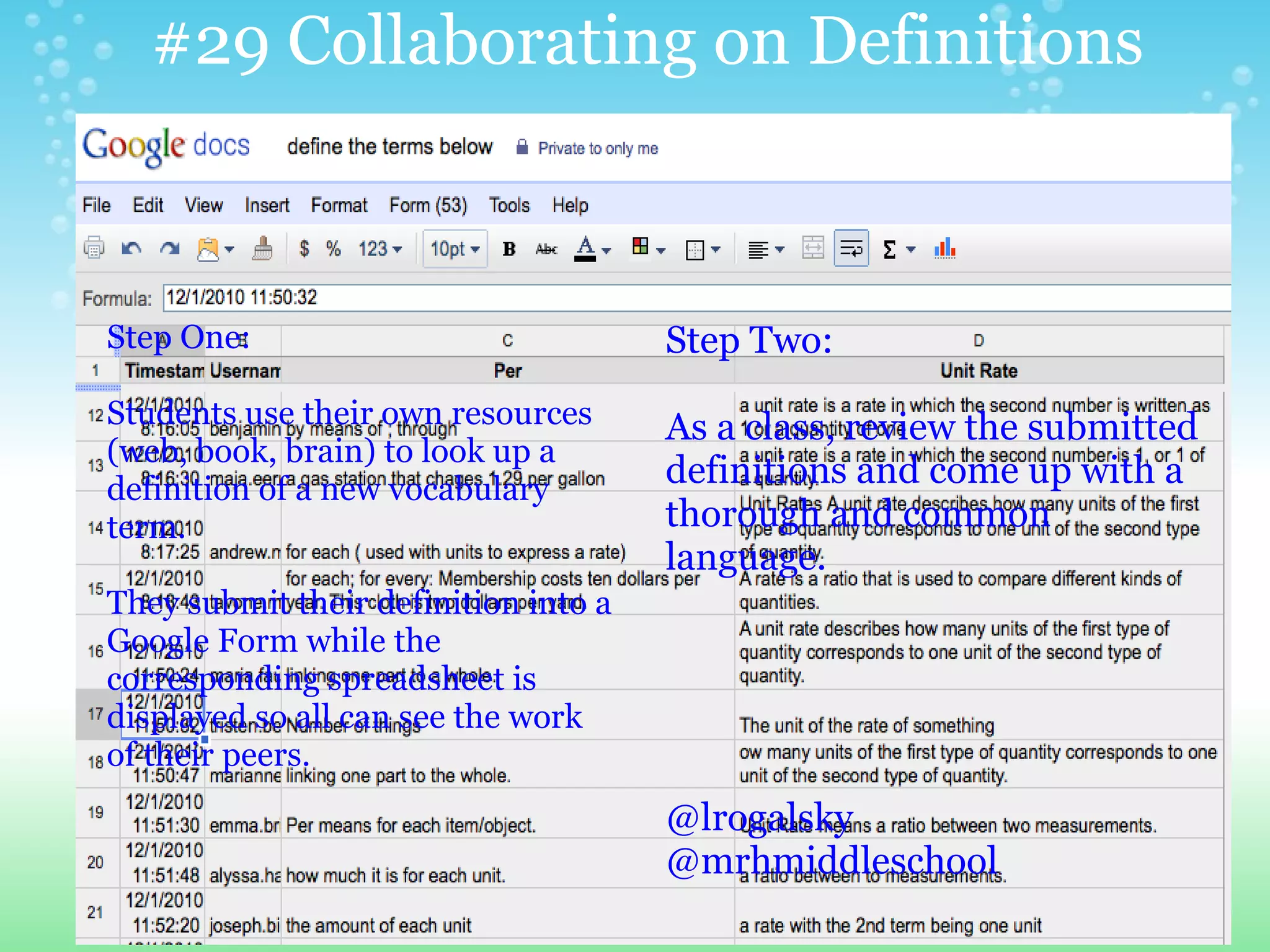 #29 Collaborating on Definitions



Step One:                             Step Two:
Students use their own resources      As a class, review the submitted
(web, book, brain) to look up a
definition of a new vocabulary
                                      definitions and come up with a
term.                                 thorough and common
                                      language.
They submit their definition into a
Google Form while the
corresponding spreadsheet is
displayed so all can see the work
of their peers.
                                      @lrogalsky
                                      @mrhmiddleschool
 