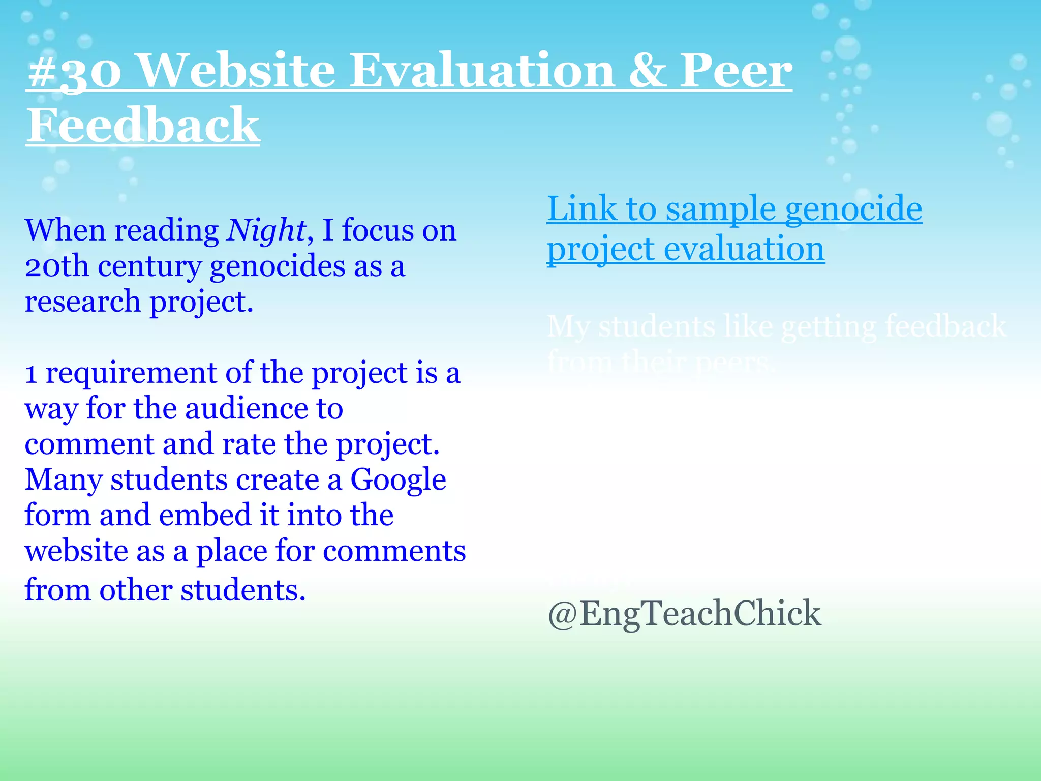 #30 Website Evaluation & Peer
Feedback
                                    Link to sample genocide
When reading Night, I focus on
20th century genocides as a
                                    project evaluation
research project.
                                    My students like getting feedback
1 requirement of the project is a   from their peers.
way for the audience to              When we share these projects, I
comment and rate the project.       collect the website addresses and
Many students create a Google       put these into a Google
form and embed it into the          spreadsheet. Students open and
website as a place for comments     can access everyone's project
from other students.                easily.
                                    @EngTeachChick
 