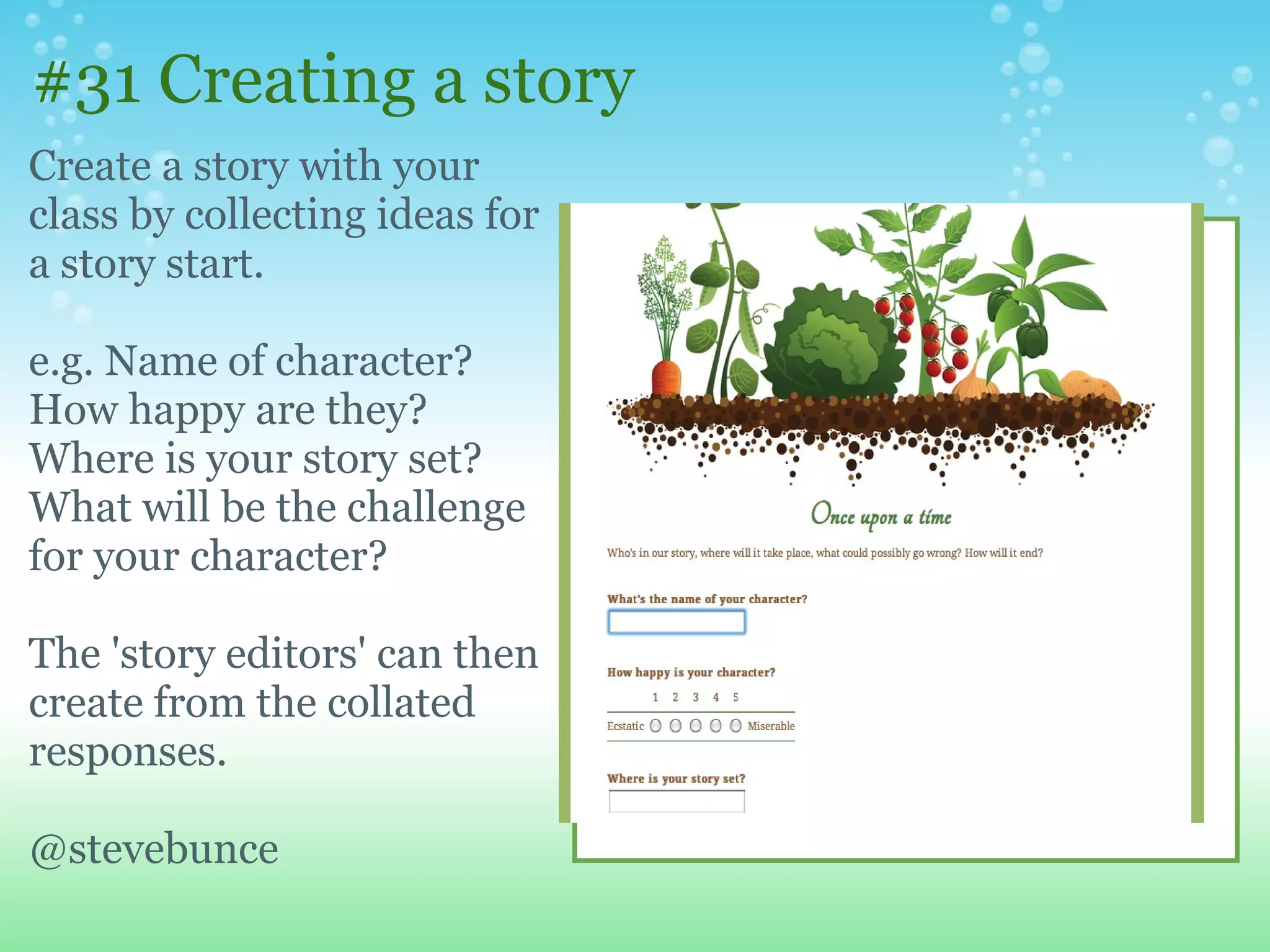 #31 Creating a story
Create a story with your
class by collecting ideas for
a story start.

e.g. Name of character?
How happy are they?
Where is your story set?
What will be the challenge
for your character?

The 'story editors' can then
create from the collated
responses.

@stevebunce
 