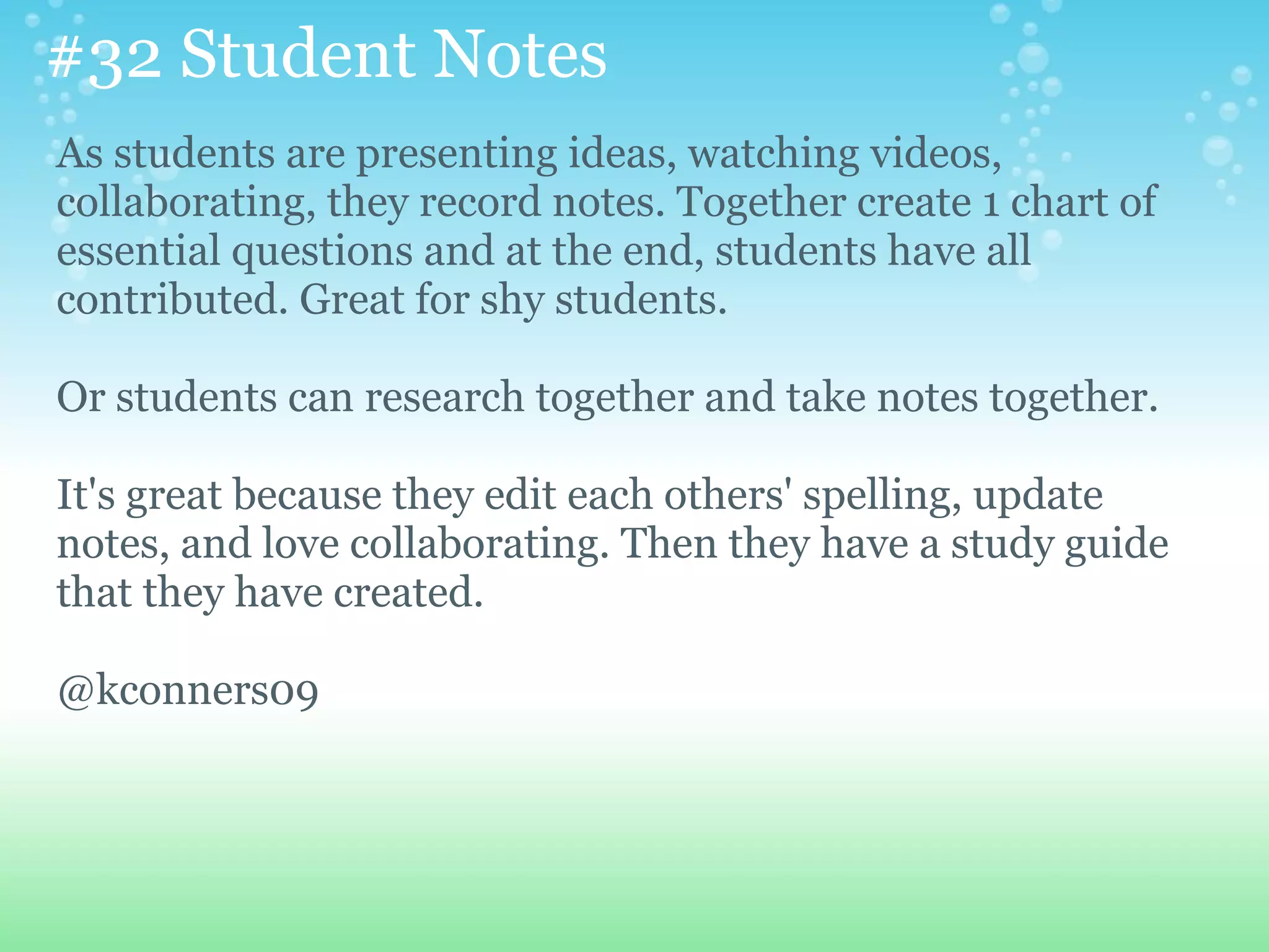 #32 Student Notes
As students are presenting ideas, watching videos,
collaborating, they record notes. Together create 1 chart of
essential questions and at the end, students have all
contributed. Great for shy students.

Or students can research together and take notes together.

It's great because they edit each others' spelling, update
notes, and love collaborating. Then they have a study guide
that they have created.

@kconners09
 