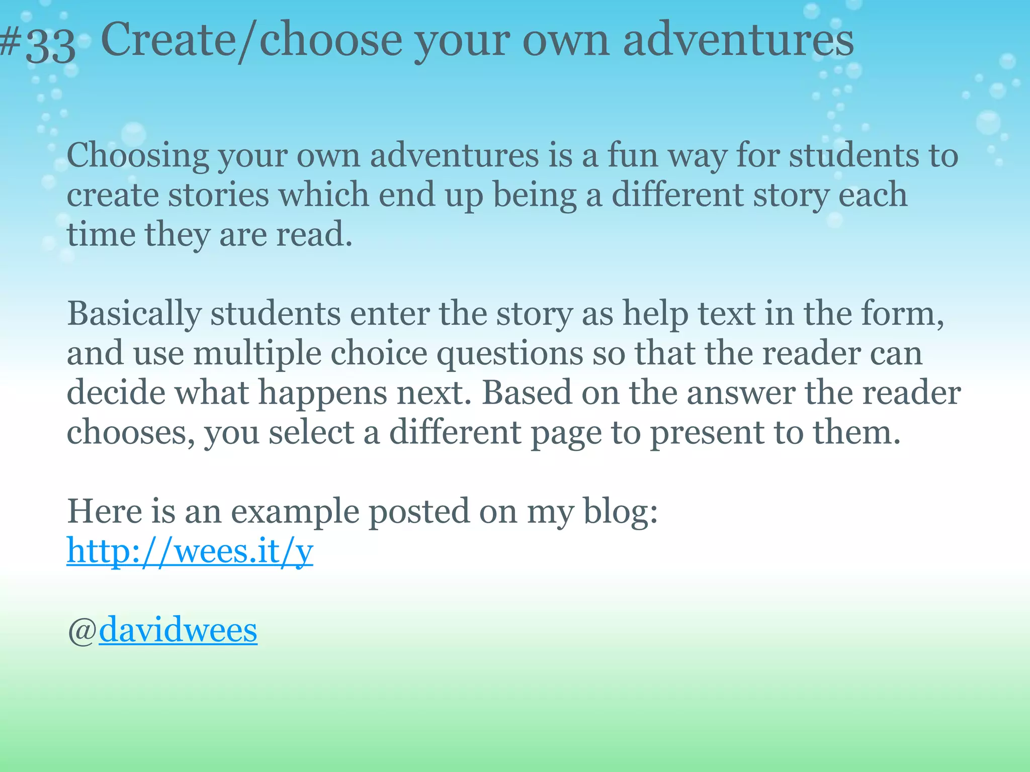 #33 Create/choose your own adventures

   Choosing your own adventures is a fun way for students to
   create stories which end up being a different story each
   time they are read.

   Basically students enter the story as help text in the form,
   and use multiple choice questions so that the reader can
   decide what happens next. Based on the answer the reader
   chooses, you select a different page to present to them.

   Here is an example posted on my blog:
   http://wees.it/y

   @davidwees
 