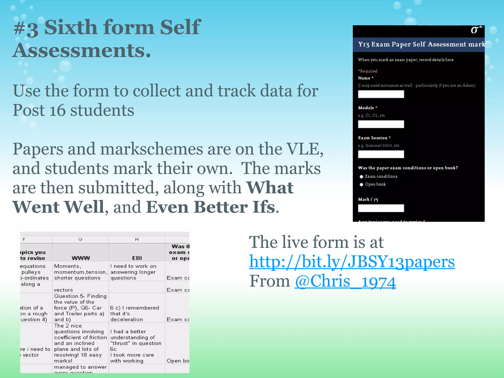 #3 Sixth form Self
Assessments.
Use the form to collect and track data for
Post 16 students

Papers and markschemes are on the VLE,
and students mark their own. The marks
are then submitted, along with What
Went Well, and Even Better Ifs.

                                The live form is at
                                http://bit.ly/JBSY13papers
                                From @Chris_1974
 
