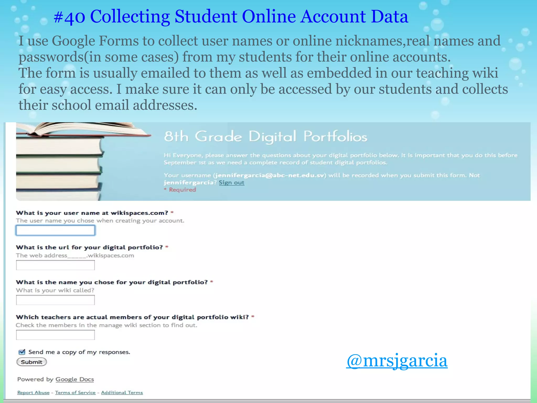 #40 Collecting Student Online Account Data
I use Google Forms to collect user names or online nicknames,real names and
passwords(in some cases) from my students for their online accounts.
The form is usually emailed to them as well as embedded in our teaching wiki
for easy access. I make sure it can only be accessed by our students and collects
their school email addresses.




                                                      @mrsjgarcia
 