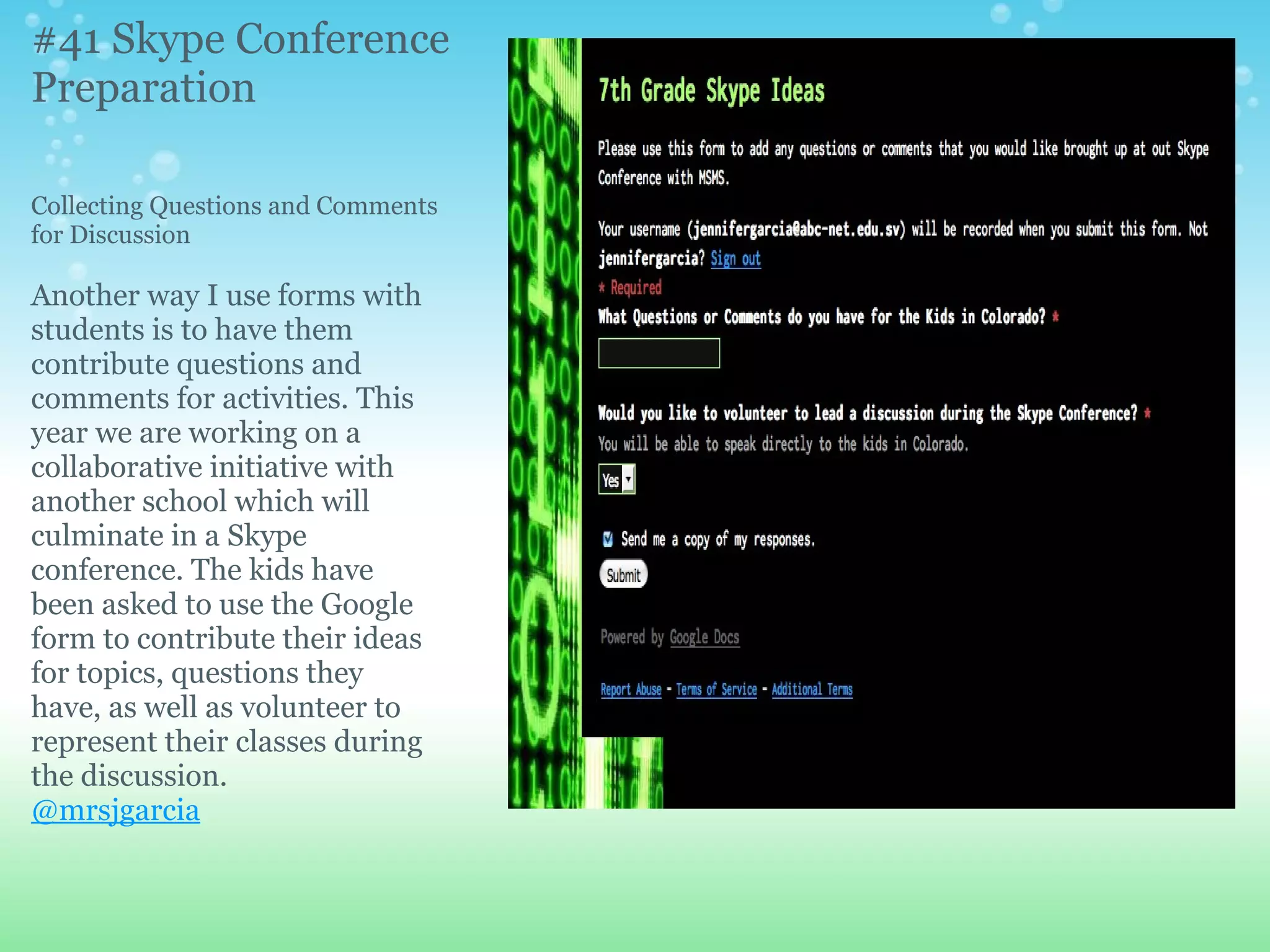 #41 Skype Conference
Preparation

Collecting Questions and Comments
for Discussion

Another way I use forms with
students is to have them
contribute questions and
comments for activities. This
year we are working on a
collaborative initiative with
another school which will
culminate in a Skype
conference. The kids have
been asked to use the Google
form to contribute their ideas
for topics, questions they
have, as well as volunteer to
represent their classes during
the discussion.
@mrsjgarcia
 