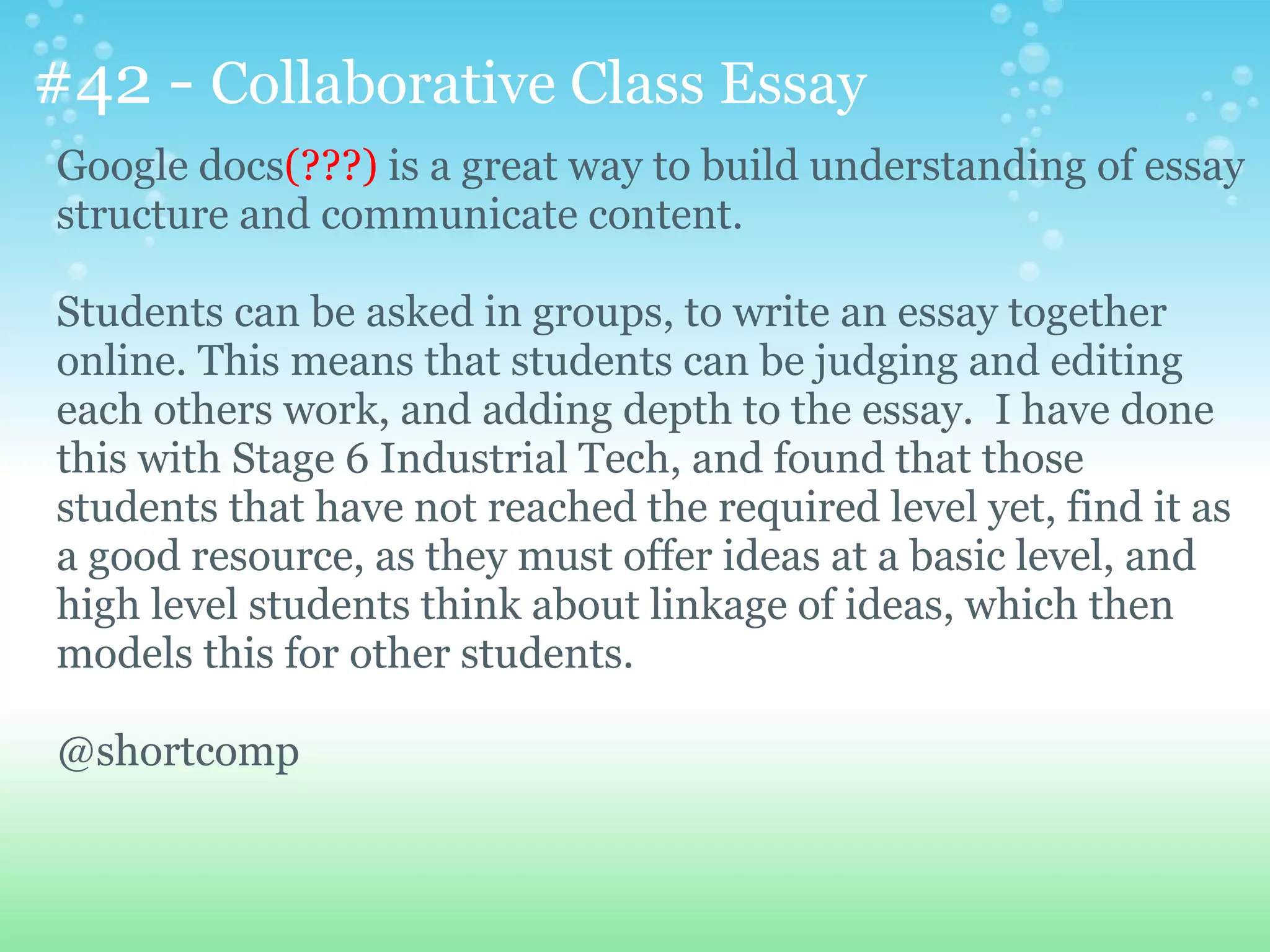 #42 - Collaborative Class Essay
Google docs(???) is a great way to build understanding of essay
structure and communicate content.

Students can be asked in groups, to write an essay together
online. This means that students can be judging and editing
each others work, and adding depth to the essay. I have done
this with Stage 6 Industrial Tech, and found that those
students that have not reached the required level yet, find it as
a good resource, as they must offer ideas at a basic level, and
high level students think about linkage of ideas, which then
models this for other students.

@shortcomp
 