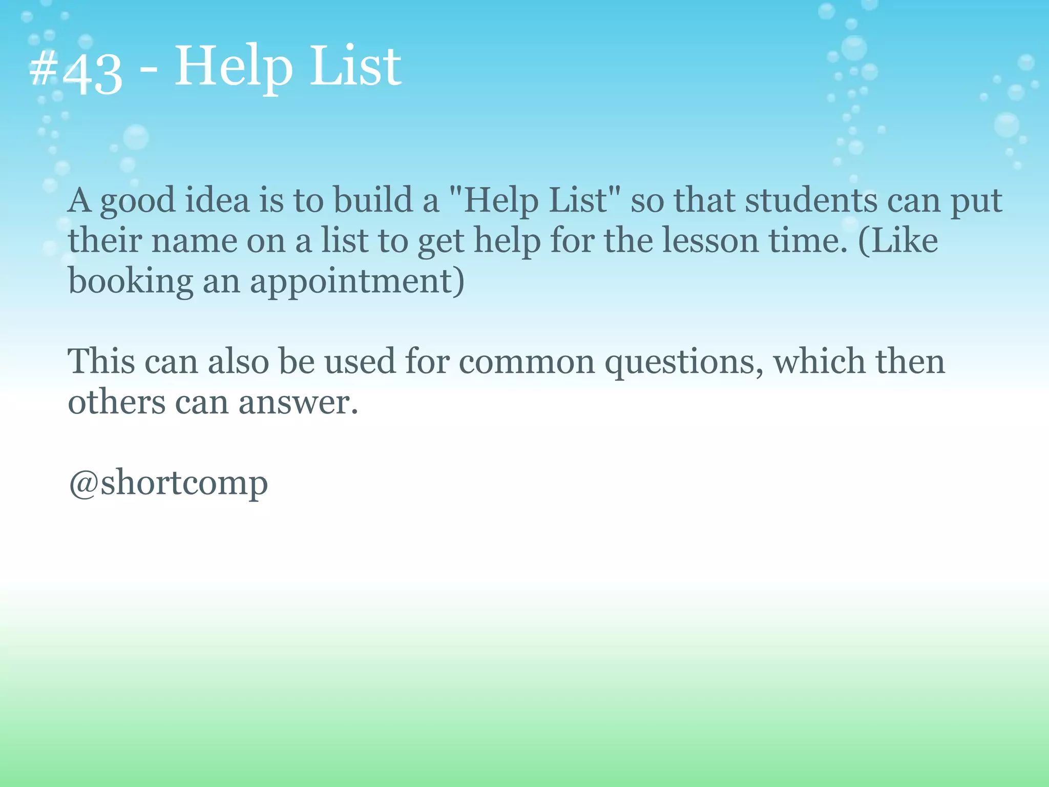 #43 - Help List

 A good idea is to build a "Help List" so that students can put
 their name on a list to get help for the lesson time. (Like
 booking an appointment)

 This can also be used for common questions, which then
 others can answer.

 @shortcomp
 