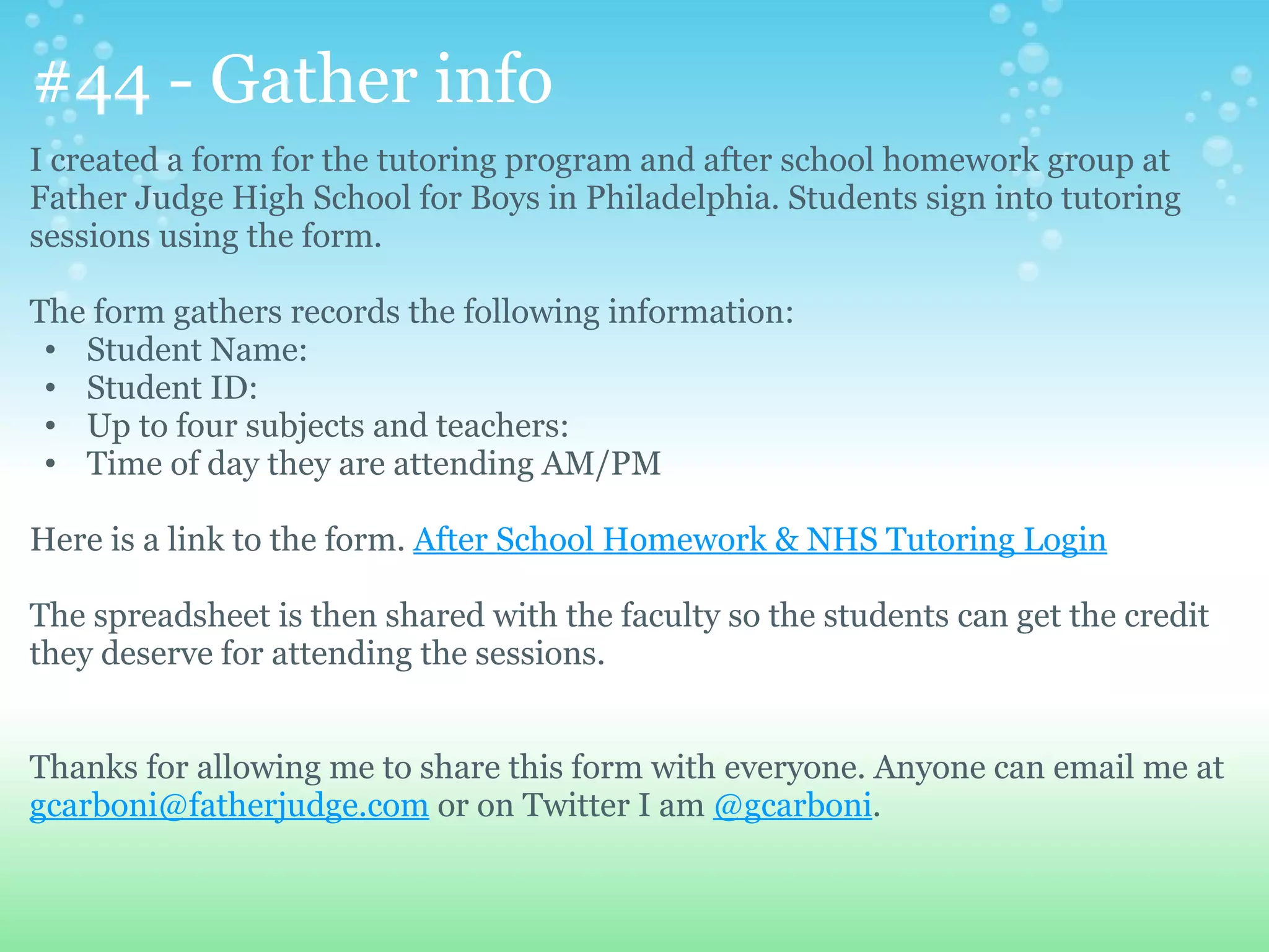 #44 - Gather info
I created a form for the tutoring program and after school homework group at
Father Judge High School for Boys in Philadelphia. Students sign into tutoring
sessions using the form.

The form gathers records the following information:
 • Student Name:
 • Student ID:
 • Up to four subjects and teachers:
 • Time of day they are attending AM/PM

Here is a link to the form. After School Homework & NHS Tutoring Login

The spreadsheet is then shared with the faculty so the students can get the credit
they deserve for attending the sessions.


Thanks for allowing me to share this form with everyone. Anyone can email me at
gcarboni@fatherjudge.com or on Twitter I am @gcarboni.
 