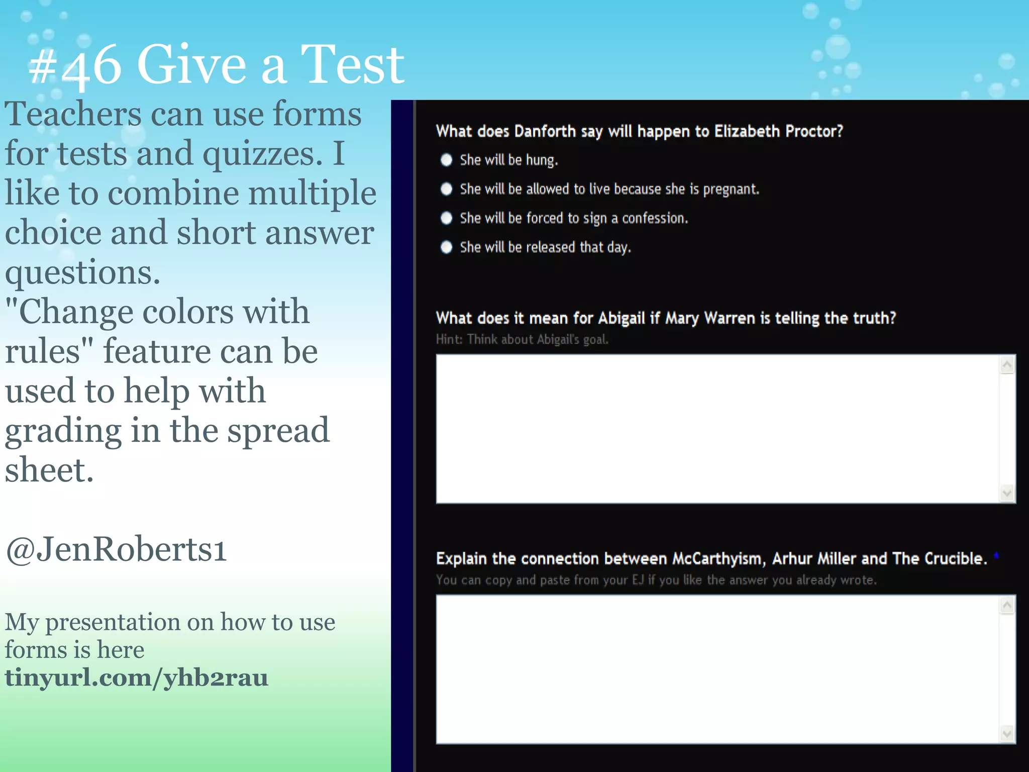 #46 Give a Test
Teachers can use forms
for tests and quizzes. I
like to combine multiple
choice and short answer
questions.
"Change colors with
rules" feature can be
used to help with
grading in the spread
sheet.

@JenRoberts1

My presentation on how to use
forms is here
tinyurl.com/yhb2rau
 