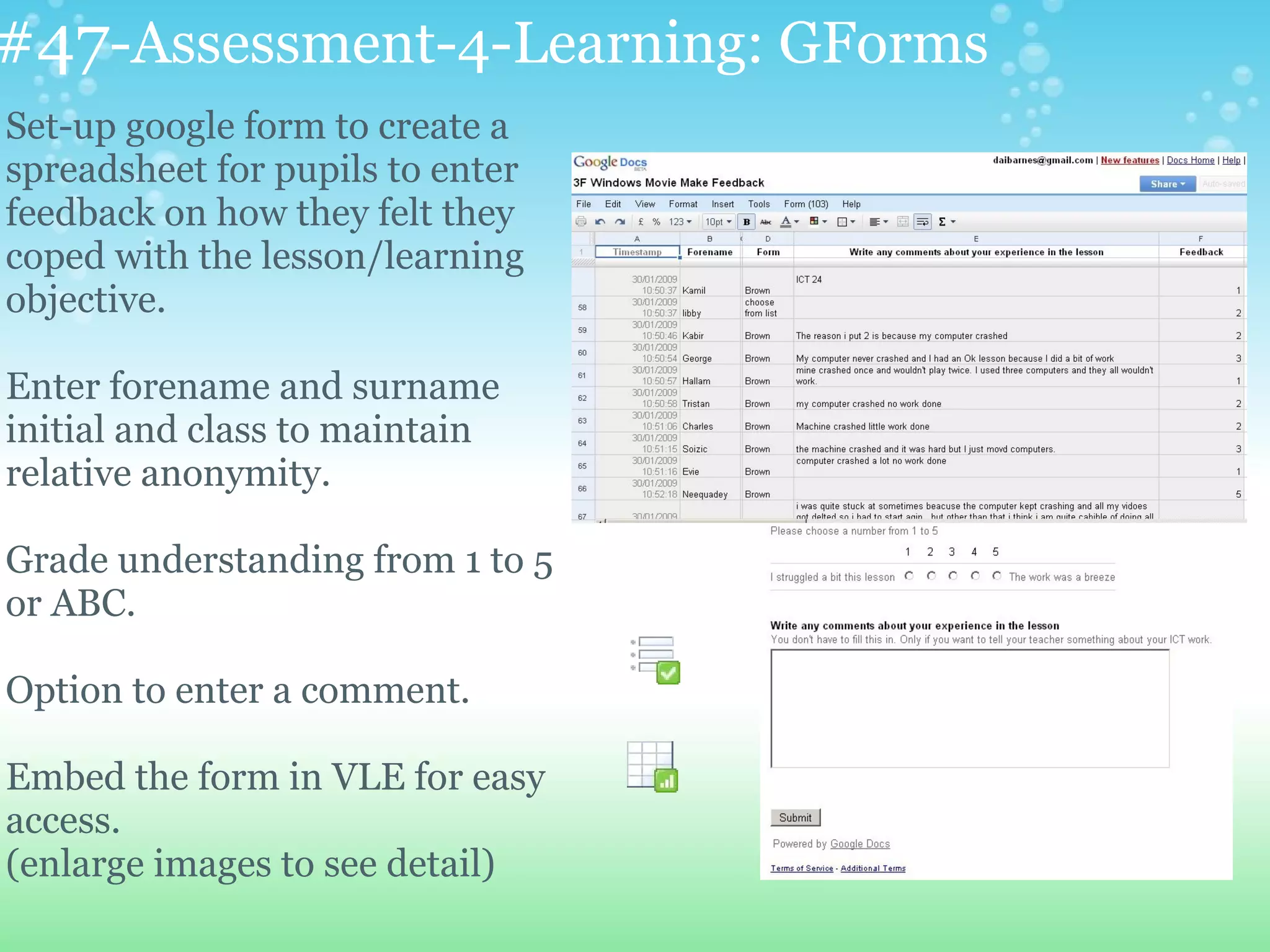 #47-Assessment-4-Learning: GForms
Set-up google form to create a
spreadsheet for pupils to enter
feedback on how they felt they
coped with the lesson/learning
objective.

Enter forename and surname
initial and class to maintain
relative anonymity.

Grade understanding from 1 to 5
or ABC.

Option to enter a comment.

Embed the form in VLE for easy
access.
(enlarge images to see detail)
 