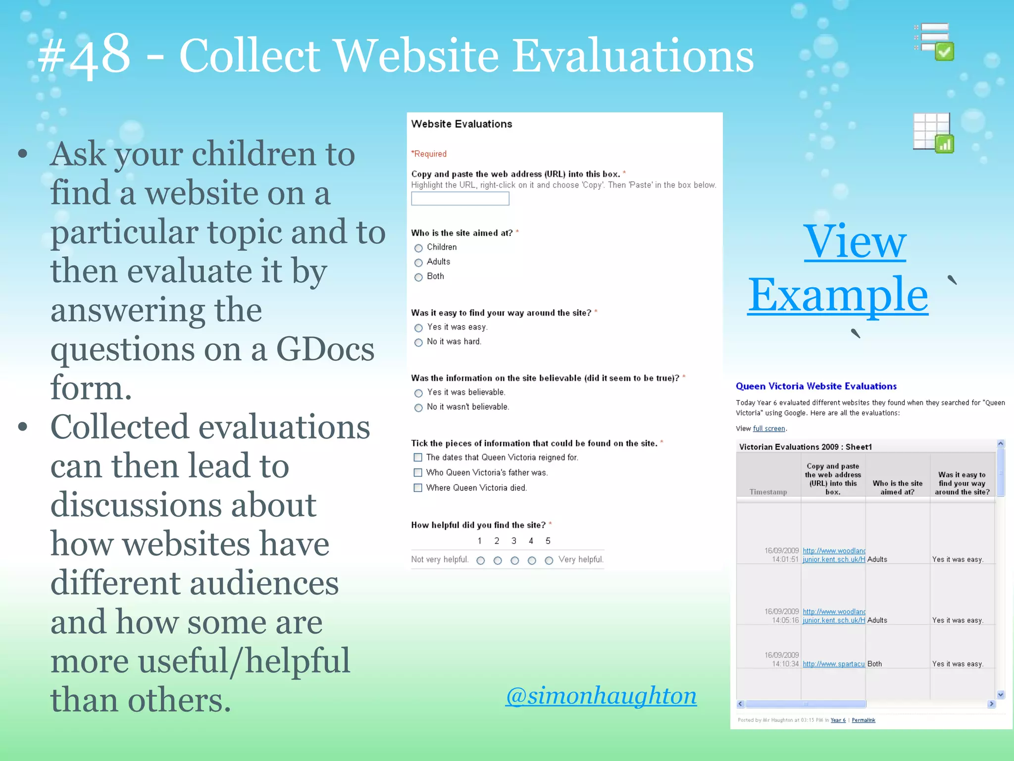 #48 - Collect Website Evaluations
• Ask your children to
  find a website on a
  particular topic and to                      View
  then evaluate it by
  answering the                              Example `
  questions on a GDocs                           `
  form.
• Collected evaluations
  can then lead to
  discussions about
  how websites have
  different audiences
  and how some are
  more useful/helpful
  than others.              @simonhaughton
 