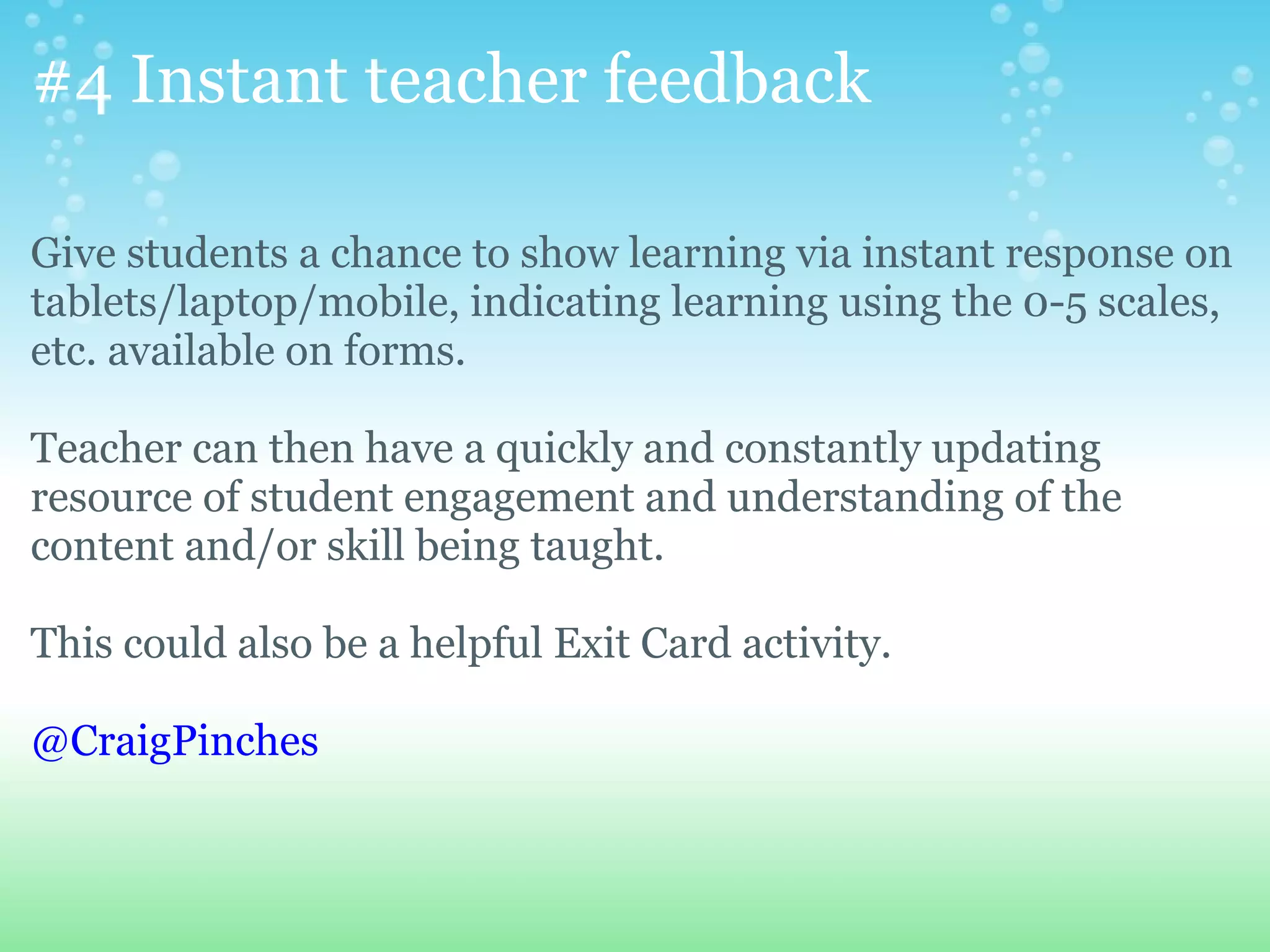 #4 Instant teacher feedback

Give students a chance to show learning via instant response on
tablets/laptop/mobile, indicating learning using the 0-5 scales,
etc. available on forms.

Teacher can then have a quickly and constantly updating
resource of student engagement and understanding of the
content and/or skill being taught.

This could also be a helpful Exit Card activity.

@CraigPinches
 