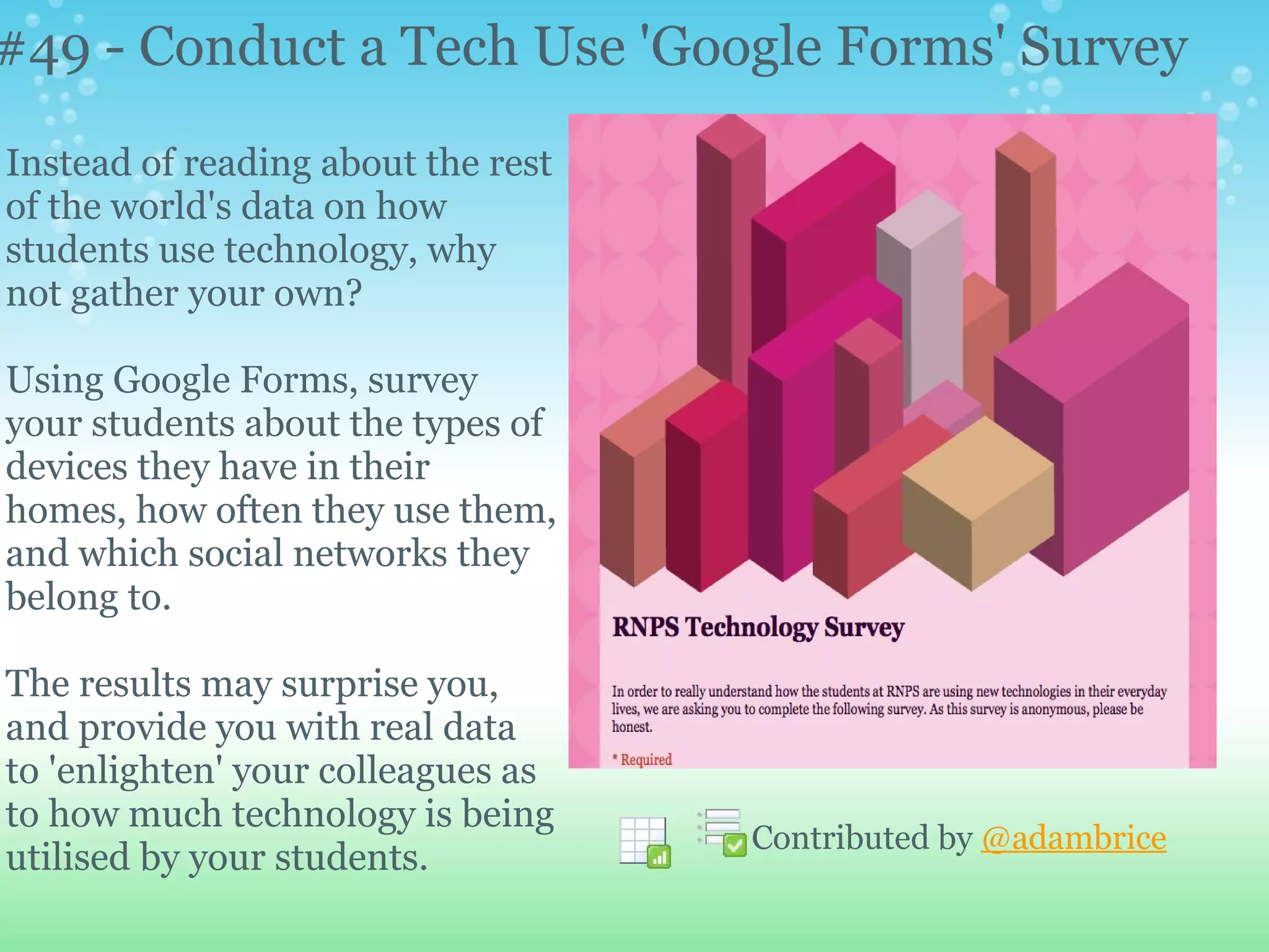 #49 - Conduct a Tech Use 'Google Forms' Survey
Instead of reading about the rest
of the world's data on how
students use technology, why
not gather your own?

Using Google Forms, survey
your students about the types of
devices they have in their
homes, how often they use them,
and which social networks they
belong to.

The results may surprise you,
and provide you with real data
to 'enlighten' your colleagues as
to how much technology is being
                                    Contributed by @adambrice
utilised by your students.
 
