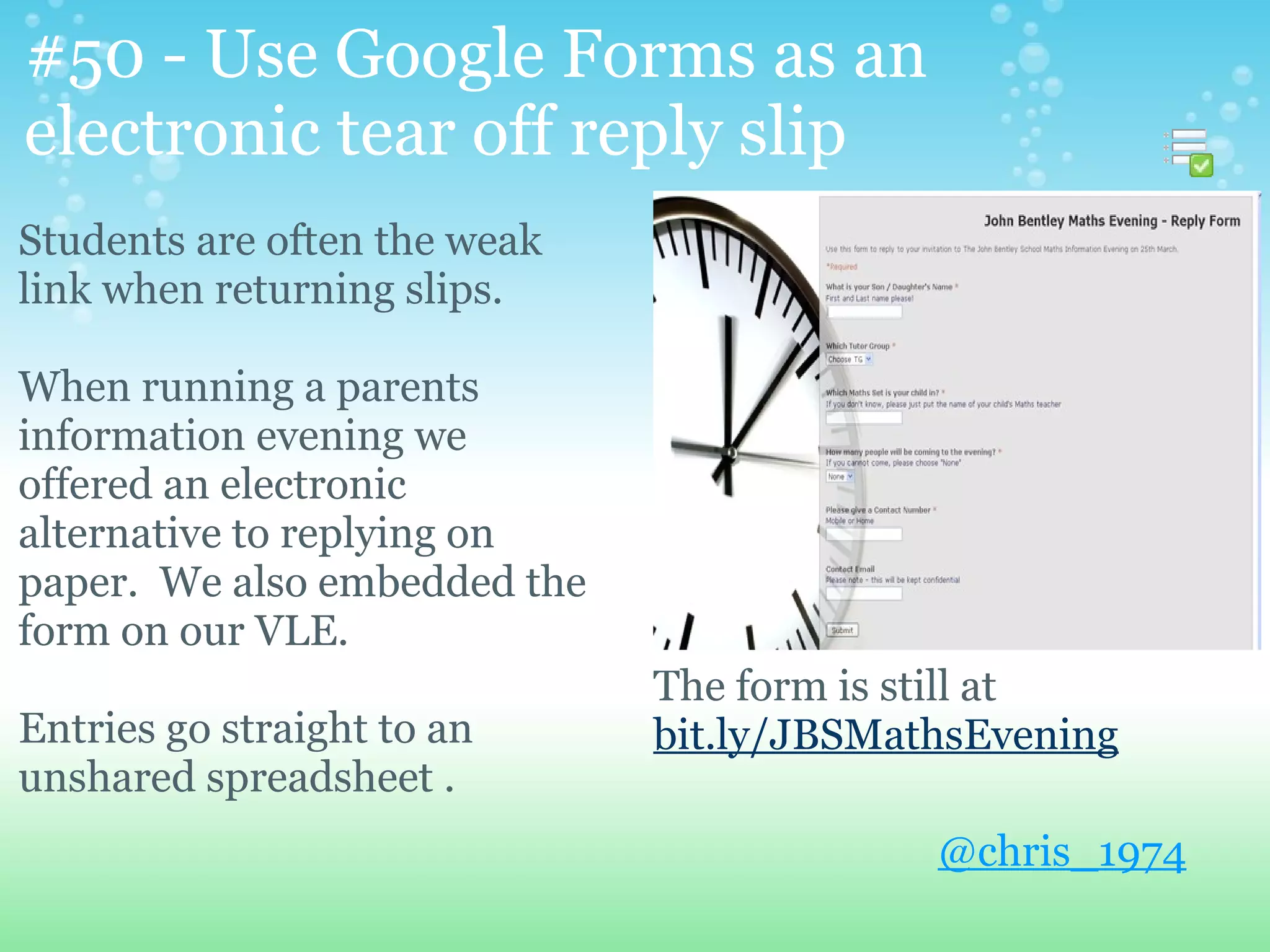 #50 - Use Google Forms as an
electronic tear off reply slip
Students are often the weak
link when returning slips.

When running a parents
information evening we
offered an electronic
alternative to replying on
paper. We also embedded the
form on our VLE.
                              The form is still at
Entries go straight to an     bit.ly/JBSMathsEvening
unshared spreadsheet .
                                           @chris_1974
 