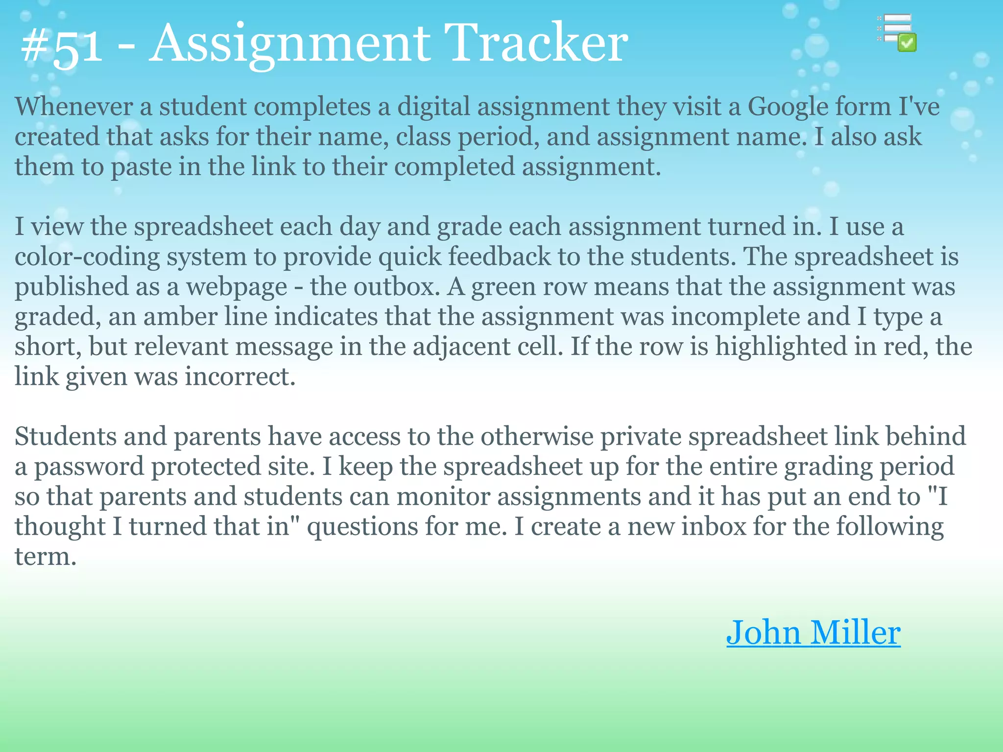 #51 - Assignment Tracker
Whenever a student completes a digital assignment they visit a Google form I've
created that asks for their name, class period, and assignment name. I also ask
them to paste in the link to their completed assignment.

I view the spreadsheet each day and grade each assignment turned in. I use a
color-coding system to provide quick feedback to the students. The spreadsheet is
published as a webpage - the outbox. A green row means that the assignment was
graded, an amber line indicates that the assignment was incomplete and I type a
short, but relevant message in the adjacent cell. If the row is highlighted in red, the
link given was incorrect.

Students and parents have access to the otherwise private spreadsheet link behind
a password protected site. I keep the spreadsheet up for the entire grading period
so that parents and students can monitor assignments and it has put an end to "I
thought I turned that in" questions for me. I create a new inbox for the following
term.

                                                                John Miller
 