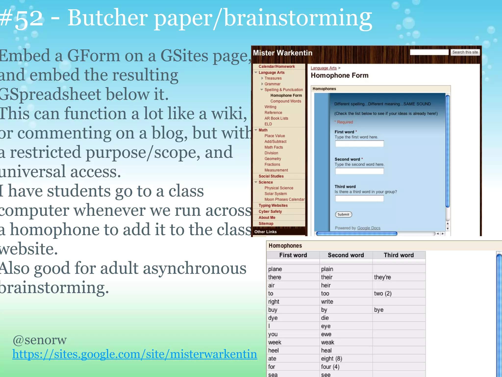 #52 - Butcher paper/brainstorming
Embed a GForm on a GSites page,
and embed the resulting
GSpreadsheet below it.
This can function a lot like a wiki,
or commenting on a blog, but with
a restricted purpose/scope, and
universal access.
I have students go to a class
computer whenever we run across
a homophone to add it to the class
website.
Also good for adult asynchronous
brainstorming.


  @senorw
  https://sites.google.com/site/misterwarkentin
 