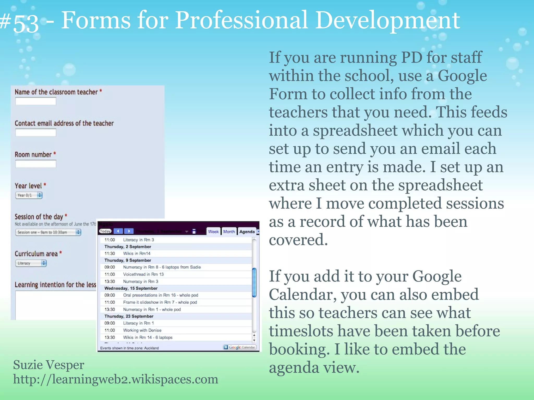 #53 - Forms for Professional Development
                                      If you are running PD for staff
                                      within the school, use a Google
                                      Form to collect info from the
                                      teachers that you need. This feeds
                                      into a spreadsheet which you can
                                      set up to send you an email each
                                      time an entry is made. I set up an
                                      extra sheet on the spreadsheet
                                      where I move completed sessions
                                      as a record of what has been
                                      covered.

                                      If you add it to your Google
                                      Calendar, you can also embed
                                      this so teachers can see what
                                      timeslots have been taken before
                                      booking. I like to embed the
 Suzie Vesper                         agenda view.
 http://learningweb2.wikispaces.com
 