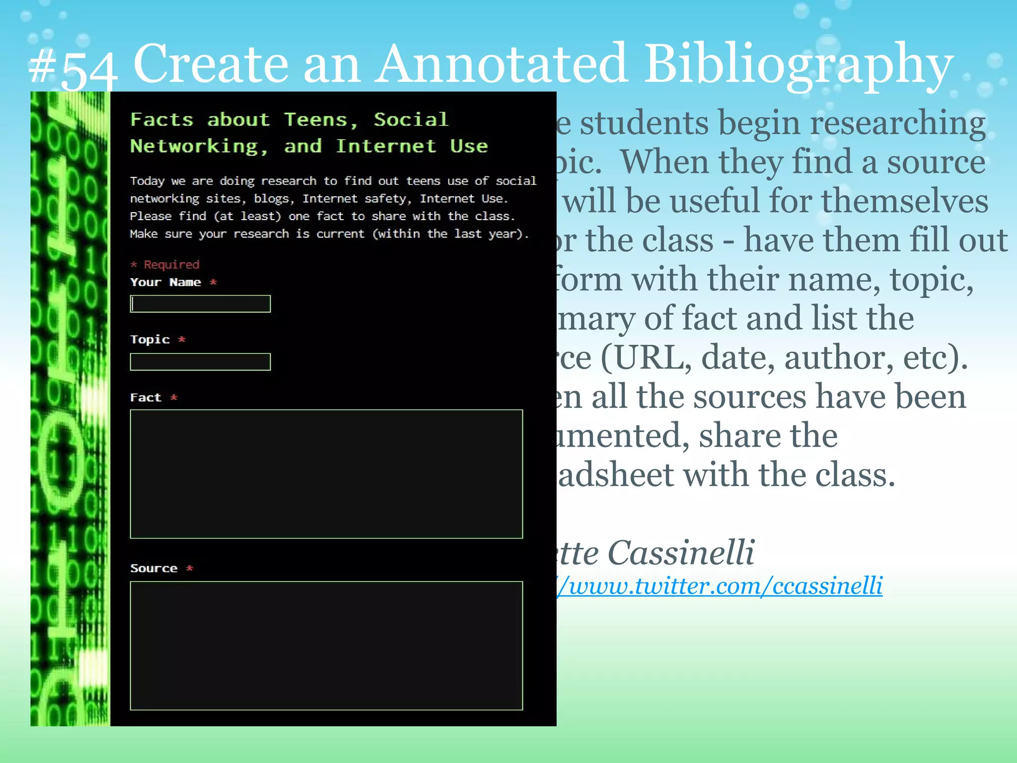#54 Create an Annotated Bibliography
                  Have students begin researching
                  a topic. When they find a source
                  that will be useful for themselves
                  or for the class - have them fill out
                  the form with their name, topic,
                  summary of fact and list the
                  source (URL, date, author, etc).
                  When all the sources have been
                  documented, share the
                  spreadsheet with the class.

                  Colette Cassinelli
                  http://www.twitter.com/ccassinelli
 