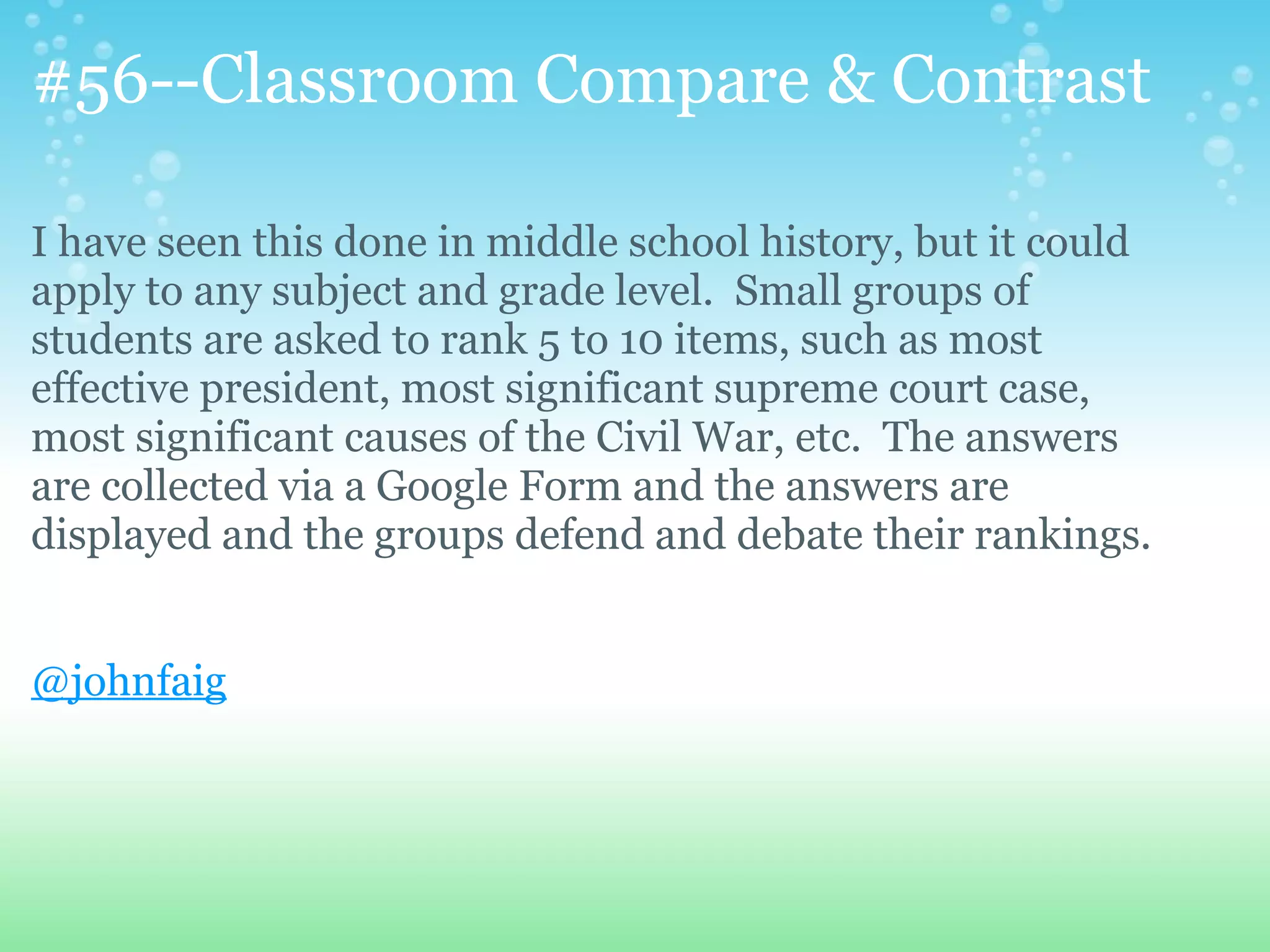 #56--Classroom Compare & Contrast

I have seen this done in middle school history, but it could
apply to any subject and grade level. Small groups of
students are asked to rank 5 to 10 items, such as most
effective president, most significant supreme court case,
most significant causes of the Civil War, etc. The answers
are collected via a Google Form and the answers are
displayed and the groups defend and debate their rankings.


@johnfaig
 