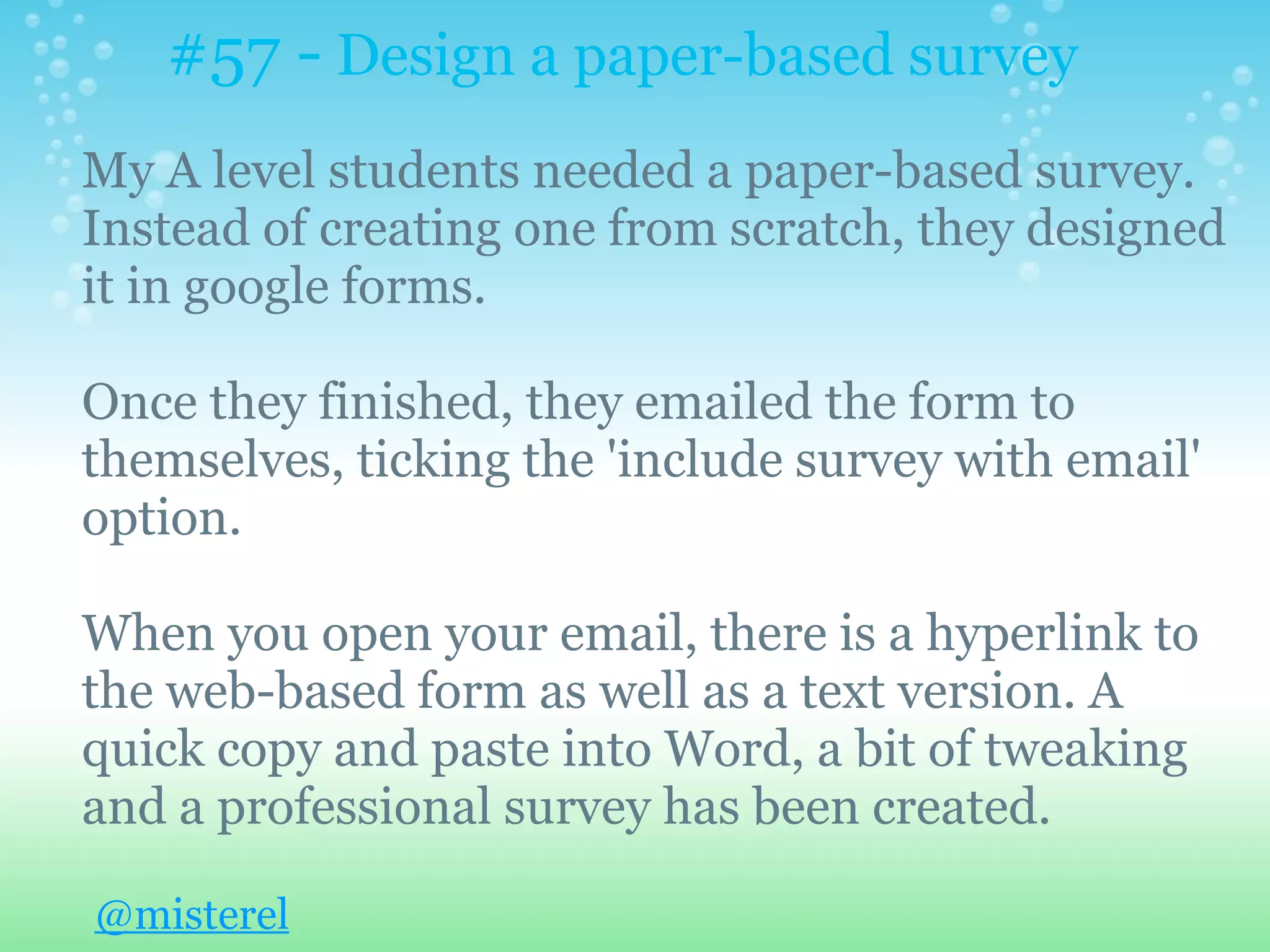 #57 - Design a paper-based survey
My A level students needed a paper-based survey.
Instead of creating one from scratch, they designed
it in google forms.

Once they finished, they emailed the form to
themselves, ticking the 'include survey with email'
option.

When you open your email, there is a hyperlink to
the web-based form as well as a text version. A
quick copy and paste into Word, a bit of tweaking
and a professional survey has been created.

@misterel
 