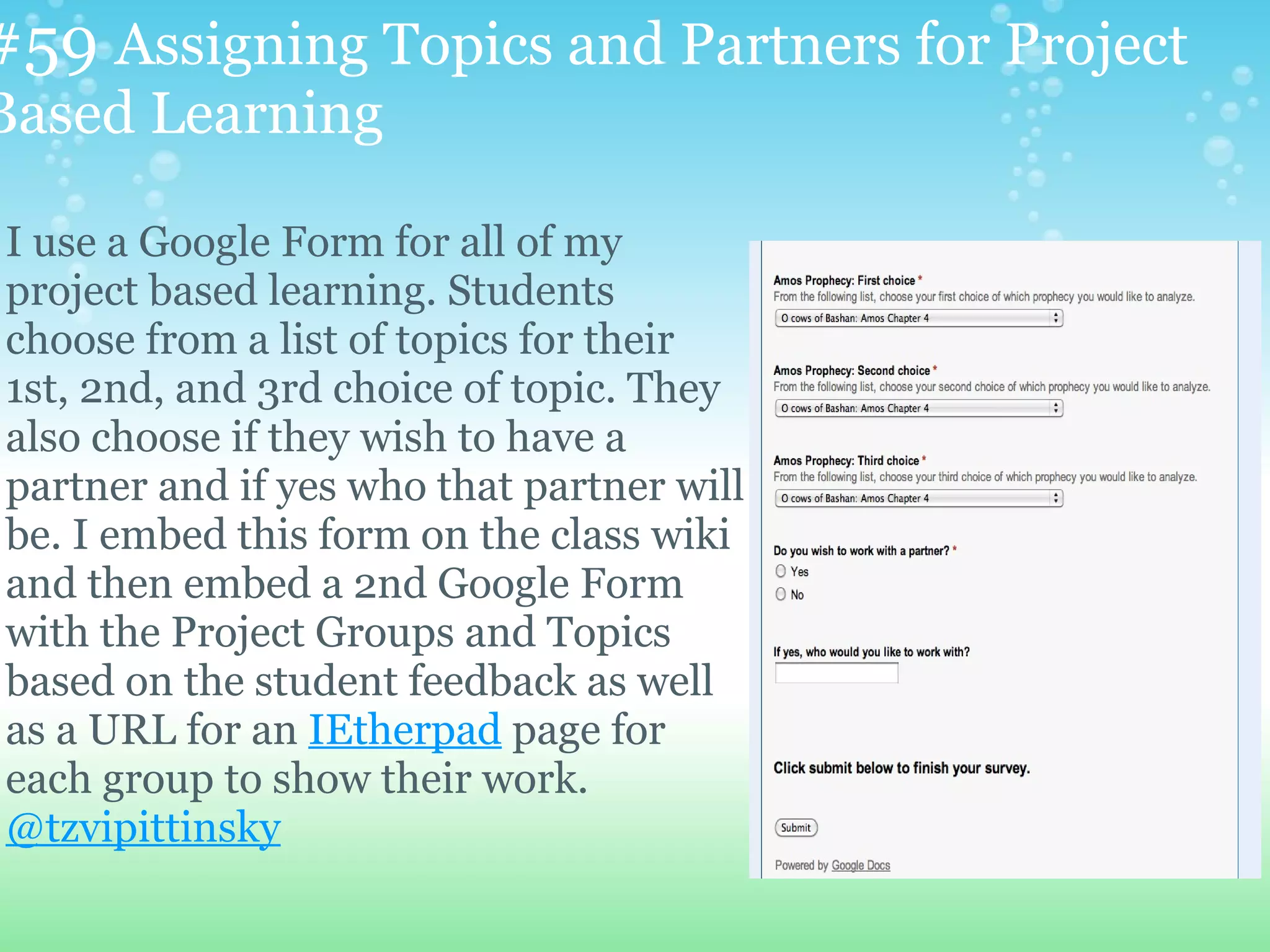 #59 Assigning Topics and Partners for Project
Based Learning

I use a Google Form for all of my
project based learning. Students
choose from a list of topics for their
1st, 2nd, and 3rd choice of topic. They
also choose if they wish to have a
partner and if yes who that partner will
be. I embed this form on the class wiki
and then embed a 2nd Google Form
with the Project Groups and Topics
based on the student feedback as well
as a URL for an IEtherpad page for
each group to show their work.
@tzvipittinsky
 
