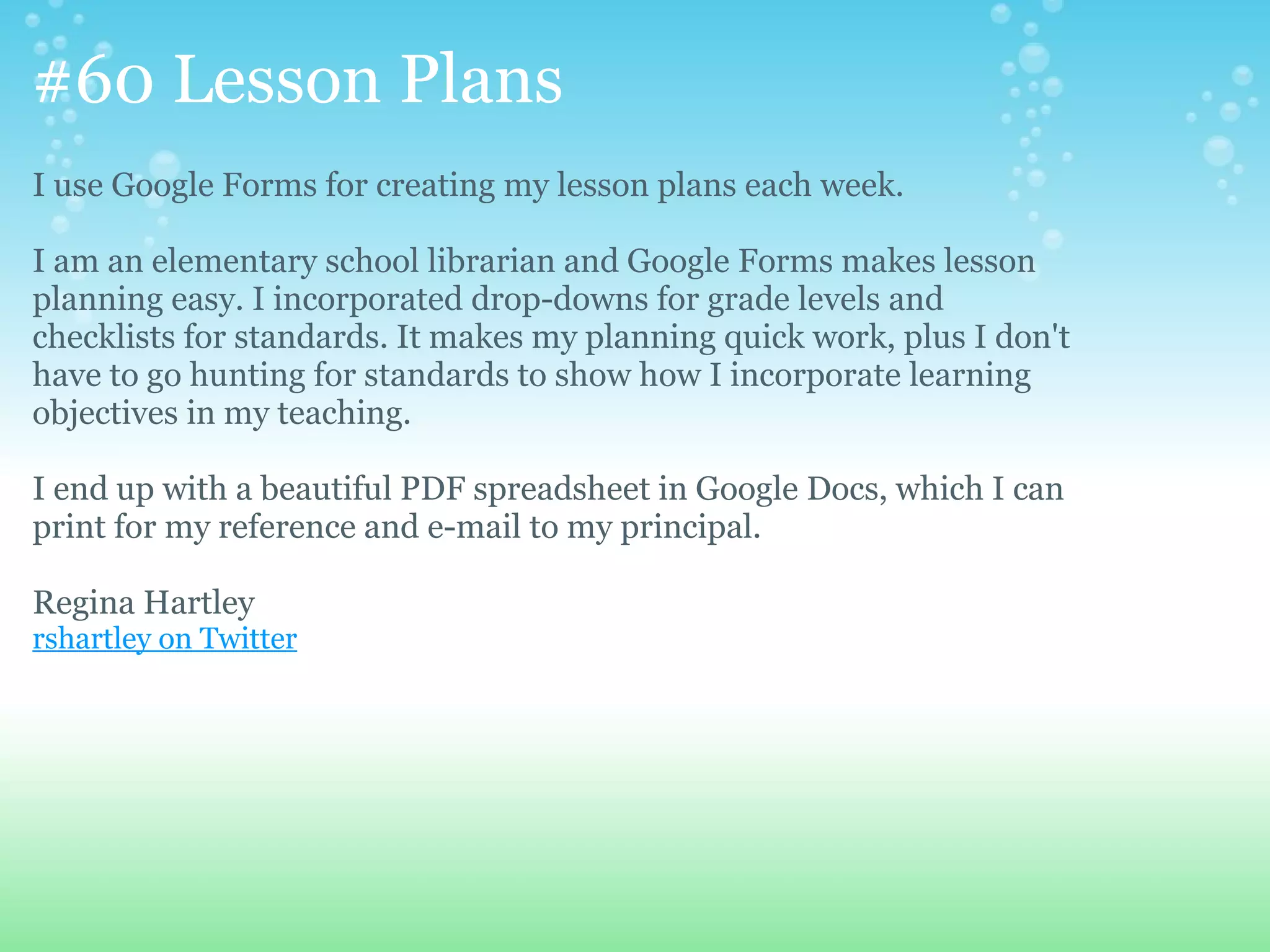#60 Lesson Plans
I use Google Forms for creating my lesson plans each week.

I am an elementary school librarian and Google Forms makes lesson
planning easy. I incorporated drop-downs for grade levels and
checklists for standards. It makes my planning quick work, plus I don't
have to go hunting for standards to show how I incorporate learning
objectives in my teaching.

I end up with a beautiful PDF spreadsheet in Google Docs, which I can
print for my reference and e-mail to my principal.

Regina Hartley
rshartley on Twitter
 