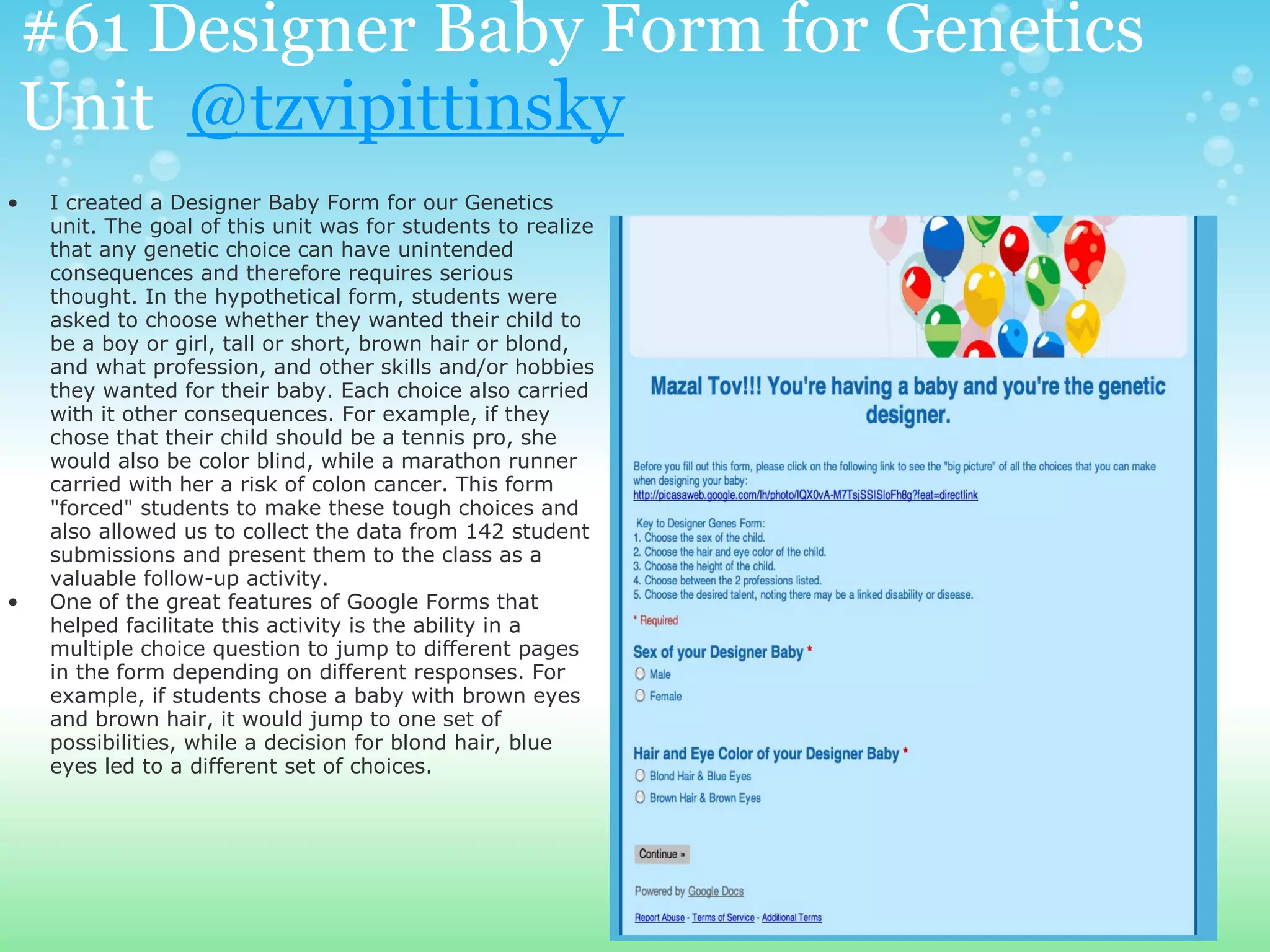 #61 Designer Baby Form for Genetics
Unit @tzvipittinsky
•   I created a Designer Baby Form for our Genetics
    unit. The goal of this unit was for students to realize
    that any genetic choice can have unintended
    consequences and therefore requires serious
    thought. In the hypothetical form, students were
    asked to choose whether they wanted their child to
    be a boy or girl, tall or short, brown hair or blond,
    and what profession, and other skills and/or hobbies
    they wanted for their baby. Each choice also carried
    with it other consequences. For example, if they
    chose that their child should be a tennis pro, she
    would also be color blind, while a marathon runner
    carried with her a risk of colon cancer. This form
    "forced" students to make these tough choices and
    also allowed us to collect the data from 142 student
    submissions and present them to the class as a
    valuable follow-up activity.
•   One of the great features of Google Forms that
    helped facilitate this activity is the ability in a
    multiple choice question to jump to different pages
    in the form depending on different responses. For
    example, if students chose a baby with brown eyes
    and brown hair, it would jump to one set of
    possibilities, while a decision for blond hair, blue
    eyes led to a different set of choices.
 